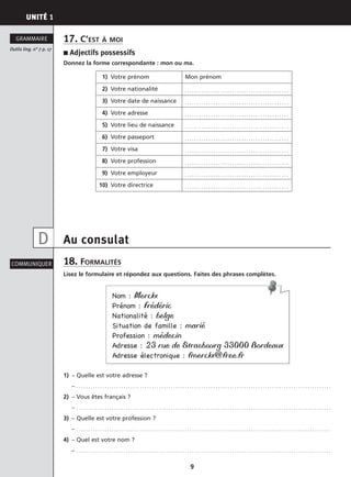 UNITÉ 1
9
17. C’EST À MOI
■ Adjectifs possessifs
Donnez la forme correspondante : mon ou ma.
Au consulat
18. FORMALITÉS
Lisez le formulaire et répondez aux questions. Faites des phrases complètes.
1) – Quelle est votre adresse ?
– . . . . . . . . . . . . . . . . . . . . . . . . . . . . . . . . . . . . . . . . . . . . . . . . . . . . . . . . . . . . . . . . . . . . . . . . . . . . . . . . . . . . . . . . . . . . . . . . . . . . . . . . . . . .
2) – Vous êtes français ?
– . . . . . . . . . . . . . . . . . . . . . . . . . . . . . . . . . . . . . . . . . . . . . . . . . . . . . . . . . . . . . . . . . . . . . . . . . . . . . . . . . . . . . . . . . . . . . . . . . . . . . . . . . . . .
3) – Quelle est votre profession ?
– . . . . . . . . . . . . . . . . . . . . . . . . . . . . . . . . . . . . . . . . . . . . . . . . . . . . . . . . . . . . . . . . . . . . . . . . . . . . . . . . . . . . . . . . . . . . . . . . . . . . . . . . . . . .
4) – Quel est votre nom ?
– . . . . . . . . . . . . . . . . . . . . . . . . . . . . . . . . . . . . . . . . . . . . . . . . . . . . . . . . . . . . . . . . . . . . . . . . . . . . . . . . . . . . . . . . . . . . . . . . . . . . . . . . . . . .
Outils ling. n° 7 p. 17
GRAMMAIRE
COMMUNIQUER
1) Votre prénom Mon prénom
2) Votre nationalité . . . . . . . . . . . . . . . . . . . . . . . . . . . . . . . . . . . . . . . . . . . .
3) Votre date de naissance . . . . . . . . . . . . . . . . . . . . . . . . . . . . . . . . . . . . . . . . . . . .
4) Votre adresse . . . . . . . . . . . . . . . . . . . . . . . . . . . . . . . . . . . . . . . . . . . .
5) Votre lieu de naissance . . . . . . . . . . . . . . . . . . . . . . . . . . . . . . . . . . . . . . . . . . . .
6) Votre passeport . . . . . . . . . . . . . . . . . . . . . . . . . . . . . . . . . . . . . . . . . . . .
7) Votre visa . . . . . . . . . . . . . . . . . . . . . . . . . . . . . . . . . . . . . . . . . . . .
8) Votre profession . . . . . . . . . . . . . . . . . . . . . . . . . . . . . . . . . . . . . . . . . . . .
9) Votre employeur . . . . . . . . . . . . . . . . . . . . . . . . . . . . . . . . . . . . . . . . . . . .
10) Votre directrice . . . . . . . . . . . . . . . . . . . . . . . . . . . . . . . . . . . . . . . . . . . .
D
Nom : Merckx
Prénom : Frédéric
Nationalité : belge
Situation de famille : marié
Profession : médecin
Adresse : 23 rue de Strasbourg 33000 Bordeaux
Adresse électronique : fmerckx@free.fr
 
