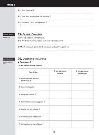 UNITÉ 1
10
5) – Vous êtes marié ?
– . . . . . . . . . . . . . . . . . . . . . . . . . . . . . . . . . . . . . . . . . . . . . . . . . . . . . . . . . . . . . . . . . . . . . . . . . . . . . . . . . . . . . . . . . . . . . . . . . . . . . . . . . . . .
6) – Vous avez une adresse électronique ?
– . . . . . . . . . . . . . . . . . . . . . . . . . . . . . . . . . . . . . . . . . . . . . . . . . . . . . . . . . . . . . . . . . . . . . . . . . . . . . . . . . . . . . . . . . . . . . . . . . . . . . . . . . . . .
7) – Comment s’écrit votre prénom ?
– . . . . . . . . . . . . . . . . . . . . . . . . . . . . . . . . . . . . . . . . . . . . . . . . . . . . . . . . . . . . . . . . . . . . . . . . . . . . . . . . . . . . . . . . . . . . . . . . . . . . . . . . . . . .
19. CARNET D’ADRESSES
Écrivez les adresses électroniques.
1) B A R T H minuscule arobase club tiret internet point fr
. . . . . . . . . . . . . . . . . . . . . . . . . . . . . . . . . . . . . . . . . . . . . . . . . . . . . . . . . . . . . . . . . . . . . . . . . . . . . . . . . . . . . . . . . . . . . . . . . . . . . . . . . . . . . . . . .
2) M A X minuscule point D U B minuscule arobase free point net
. . . . . . . . . . . . . . . . . . . . . . . . . . . . . . . . . . . . . . . . . . . . . . . . . . . . . . . . . . . . . . . . . . . . . . . . . . . . . . . . . . . . . . . . . . . . . . . . . . . . . . . . . . . . . . . . .
20. QUESTION DE RELATIONS
■ Tu ou vous ?
Cochez dans la bonne colonne.
Retenez p. 15
COMMUNIQUER
Repères culturels
p. 19
COMMUNIQUER
Vous dites…
À une personne
proche
À une personne
peu connue
1) Vous avez une adresse
électronique ?
2) Comment vas-tu ?
3) Vous êtes chinois ?
4) Comment vous vous appelez ?
5) Quelle est ton adresse ?
6) Quel est votre employeur ?
7) Je te présente ma collègue ?
 