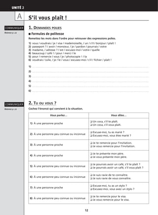 UNITÉ 2
12
S’il vous plaît !
1. DEMANDES POLIES
■ Formules de politesse
Remettez les mots dans l’ordre pour retrouver des expressions polies.
1) vous / voudrais / je / visa / mademoiselle, / un / s’il / bonjour / plaît !
2) passeport ? / avoir / monsieur, / je / pardon / pourrais / votre
3) madame, / adresse ? / est / excusez-moi / votre / quelle
4) beaucoup / café ! / pour / merci / le
5) pour / remercie / vous / je / photocopie ! / la
6) voudrais / Julie, / je / le / vous / excusez-moi / s’il / fichier / plaît !
1) . . . . . . . . . . . . . . . . . . . . . . . . . . . . . . . . . . . . . . . . . . . . . . . . . . . . . . . . . . . . . . . . . . . . . . . . . . . . . . . . . . . . . . . . . . . . . . . . . . . . . . . . . . . . . .
2) . . . . . . . . . . . . . . . . . . . . . . . . . . . . . . . . . . . . . . . . . . . . . . . . . . . . . . . . . . . . . . . . . . . . . . . . . . . . . . . . . . . . . . . . . . . . . . . . . . . . . . . . . . . . . .
3) . . . . . . . . . . . . . . . . . . . . . . . . . . . . . . . . . . . . . . . . . . . . . . . . . . . . . . . . . . . . . . . . . . . . . . . . . . . . . . . . . . . . . . . . . . . . . . . . . . . . . . . . . . . . . .
4) . . . . . . . . . . . . . . . . . . . . . . . . . . . . . . . . . . . . . . . . . . . . . . . . . . . . . . . . . . . . . . . . . . . . . . . . . . . . . . . . . . . . . . . . . . . . . . . . . . . . . . . . . . . . . .
5) . . . . . . . . . . . . . . . . . . . . . . . . . . . . . . . . . . . . . . . . . . . . . . . . . . . . . . . . . . . . . . . . . . . . . . . . . . . . . . . . . . . . . . . . . . . . . . . . . . . . . . . . . . . . . .
6) . . . . . . . . . . . . . . . . . . . . . . . . . . . . . . . . . . . . . . . . . . . . . . . . . . . . . . . . . . . . . . . . . . . . . . . . . . . . . . . . . . . . . . . . . . . . . . . . . . . . . . . . . . . . . .
2. TU OU VOUS ?
Cochez l’énoncé qui convient à la situation.
Retenez p. 22
COMMUNIQUER
Retenez p. 22
COMMUNIQUER
A
Vous parlez… Vous dites…
1) À une personne proche
❑ Un coca, s’il te plaît.
❑ Un coca, s’il vous plaît.
2) À une personne peu connue ou inconnue
❑ Excuse-moi, tu es marié ?
❑ Excusez-moi, vous êtes marié ?
3) À une personne proche
❑ Je te remercie pour l’invitation.
❑ Je vous remercie pour l’invitation.
4) À une personne proche
❑ Je te présente mon père.
❑ Je vous présente mon père.
5) À une personne peu connue ou inconnue
❑ Je pourrais avoir un café, s’il te plaît ?
❑ Je pourrais avoir un café, s’il vous plaît ?
6) À une personne peu connue ou inconnue
❑ Je suis ravie de te connaître.
❑ Je suis ravie de vous connaître.
7) À une personne proche
❑ Excuse-moi, tu as un stylo ?
❑ Excusez-moi, vous avez un stylo ?
8) À une personne peu connue ou inconnue
❑ Je te remercie pour le visa.
❑ Je vous remercie pour le visa.
 