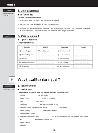 UNITÉ 2
13
3. DANS L’ENTREPRISE
■ Un / une / des
Entourez l’article qui convient.
1) Je travaille dans un / une / des entreprise française.
2) J’ai un / une / des assistante et trois collaborateurs.
3) Aujourd’hui, nous préparons un / une / des réunion avec un / une / des collègues allemands
et je présente un / une / des dossier sur un / une / des projet important.
4. C’EST AU PLURIEL !
■ Le pluriel des mots
Complétez le tableau.
Vous travaillez dans quoi ?
5. INTERROGATOIRE
■ Le verbe avoir
Complétez les dialogues avec les formes correctes du verbe avoir.
1) – Vous . . . . . . . . . . . . . . . . . . des enfants ?
– Oui, nous . . . . . . . . . . . . . . . . . . un fils et une fille.
– Ils . . . . . . . . . . . . . . . . . . quel âge ?
– Romain . . . . . . . . . . . . . . . . . . 13 ans et Pauline, 8 ans.
2) – Excusez-moi, mademoiselle, vous . . . . . . . . . . . . . . . . . . un stylo ?
– Non, mais j’. . . . . . . . . . . . . . . . . . un crayon. Tenez !
– Merci beaucoup !
3) – Excuse-moi Anne, nous . . . . . . . . . . . . . . . . . . un rendez-vous avec le responsable marketing,
tu . . . . . . . . . . . . . . . . . . le dossier « Europe » ?
– Oui, tiens !
– Merci.
Révision outils ling.
n° 3 p. 16
GRAMMAIRE
GRAMMAIRE
Outils ling. n° 2 p. 28
GRAMMAIRE
Singulier Pluriel Singulier Pluriel
1) Ma collègue Mes collègues 16) Une demande . . . . . . . . . . . . . . . . . . . . . . . .
2) Une entreprise . . . . . . . . . . . . . . . . . . . . . . . . 17) Mon prénom . . . . . . . . . . . . . . . . . . . . . . . .
3) Un visa . . . . . . . . . . . . . . . . . . . . . . . . 18) Une adresse . . . . . . . . . . . . . . . . . . . . . . . .
4) Votre formulaire . . . . . . . . . . . . . . . . . . . . . . . . 19) Ton fichier . . . . . . . . . . . . . . . . . . . . . . . .
5) Un dossier . . . . . . . . . . . . . . . . . . . . . . . . 10) Une réunion . . . . . . . . . . . . . . . . . . . . . . . .
B
 