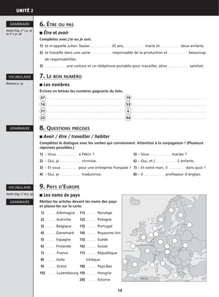 UNITÉ 2
14
6. ÊTRE OU PAS
■ Être et avoir
Complétez avec j’ai ou je suis.
1) Je m’appelle Julien Tessier. . . . . . . . . . . . . . 35 ans, . . . . . . . . . . . . . marié et . . . . . . . . . . . . . deux enfants.
2) Je travaille dans une usine. . . . . . . . . . . . . . responsable de la production et . . . . . . . . . . . . . beaucoup
de responsabilités.
3) . . . . . . . . . . . . . . une voiture et un téléphone portable pour travailler, alors . . . . . . . . . . . . . . satisfait.
7. LE BON NUMÉRO
■ Les nombres
Écrivez en lettres les numéros gagnants du loto.
47 . . . . . . . . . . . . . . . . . . . . . . . . . . . . . . . . . . . . . . . . . . . . . . . . . . 19 . . . . . . . . . . . . . . . . . . . . . . . . . . . . . . . . . . . . . . . . . . . . . . . . . .
16 . . . . . . . . . . . . . . . . . . . . . . . . . . . . . . . . . . . . . . . . . . . . . . . . . . 53 . . . . . . . . . . . . . . . . . . . . . . . . . . . . . . . . . . . . . . . . . . . . . . . . . .
31 . . . . . . . . . . . . . . . . . . . . . . . . . . . . . . . . . . . . . . . . . . . . . . . . . . 6 . . . . . . . . . . . . . . . . . . . . . . . . . . . . . . . . . . . . . . . . . . . . . . . . . .
22 . . . . . . . . . . . . . . . . . . . . . . . . . . . . . . . . . . . . . . . . . . . . . . . . . . 44 . . . . . . . . . . . . . . . . . . . . . . . . . . . . . . . . . . . . . . . . . . . . . . . . . .
8. QUESTIONS PRÉCISES
■ Avoir / être / travailler / habiter
Complétez le dialogue avec les verbes qui conviennent. Attention à la conjugaison ! (Plusieurs
réponses possibles.)
1) – Vous . . . . . . . . . . . . . . à Pékin ? 5) – Vous . . . . . . . . . . . . . . mariée ?
2) – Oui, je . . . . . . . . . . . . . . chinoise. 6) – Oui, et j’. . . . . . . . . . . . . . 2 enfants.
3) – Et vous . . . . . . . . . . . pour une entreprise française ? 7) – Et votre mari, il . . . . . . . . . . . dans quoi ?
4) – Oui, je . . . . . . . . . . . . . . traductrice. 8) – Il . . . . . . . . . . . . . . professeur d’anglais.
9. PAYS D’EUROPE
■ Les noms de pays
Mettez les articles devant les noms des pays
et placez-les sur la carte.
1) . . . . . . Allemagne 11) . . . . . . . Norvège
2) . . . . . . Autriche 12) . . . . . . . Pologne
3) . . . . . . Belgique 13) . . . . . . . Portugal
4) . . . . . . Danemark 14) . . . . . . . Royaume-Uni
5) . . . . . . Espagne 15) . . . . . . . Suède
6) . . . . . . Finlande 16) . . . . . . . Suisse
7) . . . . . . France 17) . . . . . . . République
8) . . . . . . Italie tchèque
9) . . . . . . Grèce 18) . . . . . . . Pays-Bas
10) . . . . . . Luxembourg 19) . . . . . . . Hongrie
20) . . . . . . . Estonie
Outils ling. n° 1 p. 16
et n° 2 p. 28
GRAMMAIRE
GRAMMAIRE
GRAMMAIRE
Outils ling. n° 8 p. 29
VOCABULAIRE
Retenez p. 24
VOCABULAIRE
 