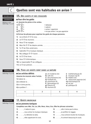 UNITÉ 2
17
Quelles sont vos habitudes en avion ?
15. DES GOÛTS ET DES COULEURS
■ Pour dire les goûts
a) Associez les pictos et les verbes.
1) ☺ ☺ • • détester
2) ☺ • • adorer
3) • • aimer / apprécier
4) • • ne pas aimer / ne pas apprécier
b) Écrivez les phrases pour exprimer les goûts de chaque personne.
1) Les enfants ☺ ☺ le coca. . . . . . . . . . . . . . . . . . . . . . . . . . . . . . . . . . . . . . . . . . . . . . . . . . . . . . . . . . . . . . . . . . . . . . . . . . . . . . .
2) Je les réunions. . . . . . . . . . . . . . . . . . . . . . . . . . . . . . . . . . . . . . . . . . . . . . . . . . . . . . . . . . . . . . . . . . . . . . . . . . . . . . . . . . . .
3) Nous ☺ les voyages. . . . . . . . . . . . . . . . . . . . . . . . . . . . . . . . . . . . . . . . . . . . . . . . . . . . . . . . . . . . . . . . . . . . . . . . . . . . . . . . . . . . .
4) Mon fils ☺ ☺ les dessins animés. . . . . . . . . . . . . . . . . . . . . . . . . . . . . . . . . . . . . . . . . . . . . . . . . . . . . . . . . . . . . . . . . . . . . .
5) Tu les films américains. . . . . . . . . . . . . . . . . . . . . . . . . . . . . . . . . . . . . . . . . . . . . . . . . . . . . . . . . . . . . . . . . . . . . . . . . . . . . . .
6) Gabrielle la musique classique. . . . . . . . . . . . . . . . . . . . . . . . . . . . . . . . . . . . . . . . . . . . . . . . . . . . . . . . . . . . . . . . . . . . .
7) Ma collègue l’avion. . . . . . . . . . . . . . . . . . . . . . . . . . . . . . . . . . . . . . . . . . . . . . . . . . . . . . . . . . . . . . . . . . . . . . . . . . . . . .
8) Ils ☺ ☺ les livres. . . . . . . . . . . . . . . . . . . . . . . . . . . . . . . . . . . . . . . . . . . . . . . . . . . . . . . . . . . . . . . . . . . . . . . . . . . . . . . . . . . . . . . .
9) Vous ☺ l’informatique. . . . . . . . . . . . . . . . . . . . . . . . . . . . . . . . . . . . . . . . . . . . . . . . . . . . . . . . . . . . . . . . . . . . . . . . . . . . . . . . .
10) La responsable ses collègues. . . . . . . . . . . . . . . . . . . . . . . . . . . . . . . . . . . . . . . . . . . . . . . . . . . . . . . . . . . . . . . . . . . . . . . .
11) Je ☺ ton prénom. . . . . . . . . . . . . . . . . . . . . . . . . . . . . . . . . . . . . . . . . . . . . . . . . . . . . . . . . . . . . . . . . . . . . . . . . . . . . . . . . . . . . . .
16. TOUS LES GOÛTS SONT DANS LA NATURE
■ Les articles définis
Associez les énoncés selon l’article.
1) J’adore le . . .
2) Je déteste la . . .
3) Je n’aime pas les . . .
4) Je préfère l’. . .
17. GOÛTS MUSICAUX
■ Les pronoms toniques
Complétez avec Moi, Toi, Lui, Elle, Nous, Vous, Eux, Elles les phrases suivantes :
1) . . . . . . . . , il adore le jazz. 5) . . . . . . . . , elle n’aime pas le disco.
2) . . . . . . . . , vous aimez la musique classique. 6) . . . . . . . . , je préfère le reggae.
3) . . . . . . . . , tu détestes la salsa. 7) . . . . . . . . , nous aimons toutes les musiques.
4) . . . . . . . . , elles apprécient le rock. 8) . . . . . . . . , ils aiment beaucoup le zouk.
Outils ling. n° 7 p. 29
GRAMMAIRE
Outils ling. n° 5 p. 28
GRAMMAIRE
1 2 3 4
. . . . . . . . . . . . . . . . . . . . . . . . . . . . . . . . . . . . . . . . . . . . . . . . . . . . . . . . . . . . . . . . . . . . . . . . . . . . . . . . . . . . . . . . . . . . . . . .
VOCABULAIRE
Retenez p. 26 et
Outils ling. n° 1 p. 28
GRAMMAIRE
C
a) art moderne (m) i) mathématiques (f)
b) café (m) j) musique rap (f)
c) documentaires (m) k) théâtre (m)
d) football (m) l) restaurants japonais (m)
e) grammaire (f) m) informatique (f)
f) gymnastique (f) n) ski (m)
g) histoire (f) o) politique (f)
h) réunions (f)
 