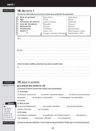 UNITÉ 2
18
18. QUI EST-CE ?
a) Lisez les informations et écrivez un texte pour présenter les personnes.
1) Il . . . . . . . . . . . . . . . . . . . . . . . . . . . . . . . . . . . . . . . . . . . . . . . . . . . . . . . . . . . . . . . . . . . . . . . . . . . . . . . . . . . . . . . . . . . . . . . . . . . . . . . . . . . .
. . . . . . . . . . . . . . . . . . . . . . . . . . . . . . . . . . . . . . . . . . . . . . . . . . . . . . . . . . . . . . . . . . . . . . . . . . . . . . . . . . . . . . . . . . . . . . . . . . . . . . . . . . . . . . . . .
. . . . . . . . . . . . . . . . . . . . . . . . . . . . . . . . . . . . . . . . . . . . . . . . . . . . . . . . . . . . . . . . . . . . . . . . . . . . . . . . . . . . . . . . . . . . . . . . . . . . . . . . . . . . . . . . .
. . . . . . . . . . . . . . . . . . . . . . . . . . . . . . . . . . . . . . . . . . . . . . . . . . . . . . . . . . . . . . . . . . . . . . . . . . . . . . . . . . . . . . . . . . . . . . . . . . . . . . . . . . . . . . . . .
2) Elle . . . . . . . . . . . . . . . . . . . . . . . . . . . . . . . . . . . . . . . . . . . . . . . . . . . . . . . . . . . . . . . . . . . . . . . . . . . . . . . . . . . . . . . . . . . . . . . . . . . . . . . . .
. . . . . . . . . . . . . . . . . . . . . . . . . . . . . . . . . . . . . . . . . . . . . . . . . . . . . . . . . . . . . . . . . . . . . . . . . . . . . . . . . . . . . . . . . . . . . . . . . . . . . . . . . . . . . . . . .
. . . . . . . . . . . . . . . . . . . . . . . . . . . . . . . . . . . . . . . . . . . . . . . . . . . . . . . . . . . . . . . . . . . . . . . . . . . . . . . . . . . . . . . . . . . . . . . . . . . . . . . . . . . . . . . . .
. . . . . . . . . . . . . . . . . . . . . . . . . . . . . . . . . . . . . . . . . . . . . . . . . . . . . . . . . . . . . . . . . . . . . . . . . . . . . . . . . . . . . . . . . . . . . . . . . . . . . . . . . . . . . . . . .
b) Sur le même modèle, présentez-vous dans un petit texte.
Je . . . . . . . . . . . . . . . . . . . . . . . . . . . . . . . . . . . . . . . . . . . . . . . . . . . . . . . . . . . . . . . . . . . . . . . . . . . . . . . . . . . . . . . . . . . . . . . . . . . . . . . . . . . . . .
. . . . . . . . . . . . . . . . . . . . . . . . . . . . . . . . . . . . . . . . . . . . . . . . . . . . . . . . . . . . . . . . . . . . . . . . . . . . . . . . . . . . . . . . . . . . . . . . . . . . . . . . . . . . . . . . .
. . . . . . . . . . . . . . . . . . . . . . . . . . . . . . . . . . . . . . . . . . . . . . . . . . . . . . . . . . . . . . . . . . . . . . . . . . . . . . . . . . . . . . . . . . . . . . . . . . . . . . . . . . . . . . . . .
. . . . . . . . . . . . . . . . . . . . . . . . . . . . . . . . . . . . . . . . . . . . . . . . . . . . . . . . . . . . . . . . . . . . . . . . . . . . . . . . . . . . . . . . . . . . . . . . . . . . . . . . . . . . . . . . .
19. LIEUX ET ACTIVITÉS
■ Le présent des verbes en -ER
a) Trouvez la forme correcte des verbes entre parenthèses.
1) Au bureau
Le directeur (rencontrer) . . . . . . . les clients, l’assistante (taper) . . . . . . . . les lettres, les commerciaux
(proposer) . . . . . . . . . . les produits, tu (consulter) . . . . . . . . . . ta messagerie, nous (travailler) . . . . . . . . . .
en équipe.
2) Dans le train
Un homme (téléphoner) . . . . . . . . . , une femme (travailler) . . . . . . . . . , des touristes (parler) . . . . . . . . .
anglais, j’(écouter) . . . . . . . . . de la musique.
3) En classe
Le professeur (expliquer) . . . . . . . . . le vocabulaire, les étudiants (poser) . . . . . . . . . des questions,
nous (répéter) . . . . . . . . . les phrases. J’(étudier) . . . . . . . . . les conjugaisons.
b) Lisez les phrases obtenues à voix haute et rayez les lettres finales qui ne se prononcent pas.
COMMUNIQUER
Outils ling. n° 1 p. 28
GRAMMAIRE
PHONIE-GRAPHIE
Mémo
■ La
terminaison
-ENT de la
troisième
personne du
pluriel ne se
prononce pas.
Nom et prénom
Âge
Situation de famille
Lieu de résidence
Nationalité
Profession
Goûts ☺
Pierre Pons
45 ans
marié, 3 enfants
Marseille
français
consultant
tennis / vin
voyages / musique classique
Julia Pozzi
30 ans
célibataire
Florence
italienne
pharmacienne
films français / danse
informatique / télé
✁
✁
 
