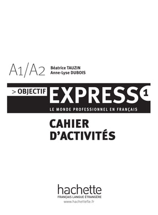 > OBJECTIF
EXPRESSLE M O N D E P RO F E S S I O N N E L E N F R A N Ç A I S
1
A1/A2
CAHIER
D’ACTIVITÉS
Béatrice TAUZIN
Anne-Lyse DUBOIS
www.hachettefle.fr
 