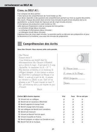 ENTRAÎNEMENT AU DELF A1
21
L’ORAL DU DELF A1 :
Il se compose de deux parties :
• Une épreuve de compréhension de l’oral (notée sur 25) :
vous devez répondre à des questions de compréhension portant sur trois ou quatre documents
très courts. Chaque document dure environ trois minutes et parle d’une situation de la vie
quotidienne. La durée totale de l’épreuve est de vingt minutes environ.
• Une épreuve de production orale (notée sur 25) :
cette épreuve d’expression orale se compose de trois parties :
– un entretien dirigé (deux minutes) ;
– un échange d’informations (deux minutes) ;
– un dialogue simulé (deux minutes).
L’épreuve dure de cinq à sept minutes. La première partie se déroule sans préparation et pour
la deuxième et la troisième, vous avez dix minutes de préparation.
■ Compréhension des écrits
Vous êtes Vincent. Vous recevez cette carte postale.
Cochez (❑✘) la bonne réponse. Vrai Faux On ne sait pas
1) Vincent est un collègue. ❑ ❑ ❑
2) Benoît est en vacances à Montréal. ❑ ❑ ❑
3) Benoît apprécie le temps froid. ❑ ❑ ❑
4) Benoît voyage dans trois pays. ❑ ❑ ❑
5) Les collègues de Benoît sont canadiens. ❑ ❑ ❑
6) Benoît est mexicain. ❑ ❑ ❑
7) Vincent et Benoît font du sport. ❑ ❑ ❑
8) Vincent travaille en France. ❑ ❑ ❑
9) Benoît prépare un séjour au Canada en juin. ❑ ❑ ❑
10) Benoît fait de la musique. ❑ ❑ ❑
Cher Vincent,
Comment vas-tu ?
J’aime beaucoup mon travail dans les
télécommunications chez Euronest à Montréal,
mais je déteste le temps : il fait froid et il neige.
Aujourd’hui, la température est de – 17 ° !
Mon directeur est brésilien et j’ai beaucoup de
collègues étrangers. Je vais souvent en mission
aux États-Unis et quelquefois au Mexique et au
Brésil. Le week-end je fais du ski. Je prépare
mes vacances en France en juin. Quel est ton
planning en juin ? Tu joues toujours au tennis ?
Moi, pas beaucoup mais je joue toujours du jazz.
À bientôt
Benoît
M. Vincent Lucas
17, avenue de la Manga
40510 Seignosse
France
M
O
N T R É
A
L
2 0 . 0 5 . 0 6
 