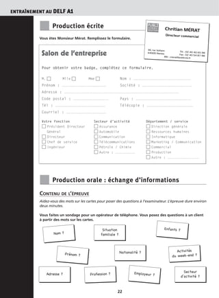 ENTRAÎNEMENT AU DELF A1
22
Nom ?
Situation
familiale ?
Prénom ?
Enfants ?
Nationalité ? Activités
du week-end ?
Adresse ? Profession ?
Secteur
d’activité ?
Employeur ?
■ Production écrite
Vous êtes Monsieur Mérat. Remplissez le formulaire.
■ Production orale : échange d’informations
CONTENU DE L’ÉPREUVE
Aidez-vous des mots sur les cartes pour poser des questions à l’examinateur. L’épreuve dure environ
deux minutes.
Vous faites un sondage pour un opérateur de téléphone. Vous posez des questions à un client
à partir des mots sur les cartes.
Salon de l’entreprise
Pour obtenir votre badge, complétez ce formulaire.
M. Mlle Mme Nom : ....................................................
Prénom : ........................................ Société : .............................................
Adresse : ........................................................................................................
Code postal : ................................ Pays : ..................................................
Tél : ............................................. Télécopie : ..........................................
Courriel : ....................................
Votre fonction Secteur d’activité Département / service
Président Directeur Assurance Direction générale
Général Automobile Ressources humaines
Directeur Communication Informatique
Chef de service Télécommunications Marketing / Communication
Ingénieur Pétrole / Chimie Commercial
Autre : .................... Production
Autre : ................................
Chritian MÉRAT
Directeur commercial
36, rue Voltaire Tél. : 02 40 40 65 9844000 Nantes Fax : 02 40 54 87 98Mél : cmerat@publicom.fr
PUBLIC O M M U -
NICATION
 