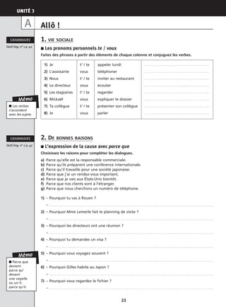 UNITÉ 3
23
Allô !
1. VIE SOCIALE
■ Les pronoms personnels te / vous
Faites des phrases à partir des éléments de chaque colonne et conjuguez les verbes.
2. DE BONNES RAISONS
■ L’expression de la cause avec parce que
Choisissez les raisons pour compléter les dialogues.
a) Parce qu’elle est la responsable commerciale.
b) Parce qu’ils préparent une conférence internationale.
c) Parce qu’il travaille pour une société japonaise.
d) Parce que j’ai un rendez-vous important.
e) Parce que je vais aux États-Unis bientôt.
f) Parce que nos clients sont à l’étranger.
g) Parce que nous cherchons un numéro de téléphone.
1) – Pourquoi tu vas à Rouen ?
– . . . . . . . . . . . . . . . . . . . . . . . . . . . . . . . . . . . . . . . . . . . . . . . . . . . . . . . . . . . . . . . . . . . . . . . . . . . . . . . . . . . . . . . . . . . . . . . . . . . . . . . . . . . .
2) – Pourquoi Mme Lemerle fait le planning de visite ?
– . . . . . . . . . . . . . . . . . . . . . . . . . . . . . . . . . . . . . . . . . . . . . . . . . . . . . . . . . . . . . . . . . . . . . . . . . . . . . . . . . . . . . . . . . . . . . . . . . . . . . . . . . . . .
3) – Pourquoi les directeurs ont une réunion ?
– . . . . . . . . . . . . . . . . . . . . . . . . . . . . . . . . . . . . . . . . . . . . . . . . . . . . . . . . . . . . . . . . . . . . . . . . . . . . . . . . . . . . . . . . . . . . . . . . . . . . . . . . . . . .
4) – Pourquoi tu demandes un visa ?
– . . . . . . . . . . . . . . . . . . . . . . . . . . . . . . . . . . . . . . . . . . . . . . . . . . . . . . . . . . . . . . . . . . . . . . . . . . . . . . . . . . . . . . . . . . . . . . . . . . . . . . . . . . . .
5) – Pourquoi vous voyagez souvent ?
– . . . . . . . . . . . . . . . . . . . . . . . . . . . . . . . . . . . . . . . . . . . . . . . . . . . . . . . . . . . . . . . . . . . . . . . . . . . . . . . . . . . . . . . . . . . . . . . . . . . . . . . . . . . .
6) – Pourquoi Gilles habite au Japon ?
– . . . . . . . . . . . . . . . . . . . . . . . . . . . . . . . . . . . . . . . . . . . . . . . . . . . . . . . . . . . . . . . . . . . . . . . . . . . . . . . . . . . . . . . . . . . . . . . . . . . . . . . . . . . .
7) – Pourquoi vous regardez le fichier ?
– . . . . . . . . . . . . . . . . . . . . . . . . . . . . . . . . . . . . . . . . . . . . . . . . . . . . . . . . . . . . . . . . . . . . . . . . . . . . . . . . . . . . . . . . . . . . . . . . . . . . . . . . . . . .
Outil ling. n° 1 p. 42
GRAMMAIRE
Outil ling. n° 2 p. 42
GRAMMAIRE
Mémo
■ Les verbes
s’accordent
avec les sujets.
Mémo
■ Parce que
devient
parce qu’
devant
une voyelle
ou un h.
parce qu’il.
A
1) Je
2) L’assistante
3) Nous
4) Le directeur
5) Les stagiaires
6) Mickaël
7) Ta collègue
8) Je
t’ / te
vous
t’ / te
vous
t’ / te
vous
t’ / te
vous
appeler lundi
téléphoner
inviter au restaurant
écouter
regarder
expliquer le dossier
présenter son collègue
parler
. . . . . . . . . . . . . . . . . . . . . . . . . . . . . . . . . . . . . . . . . . .
. . . . . . . . . . . . . . . . . . . . . . . . . . . . . . . . . . . . . . . . . . .
. . . . . . . . . . . . . . . . . . . . . . . . . . . . . . . . . . . . . . . . . . .
. . . . . . . . . . . . . . . . . . . . . . . . . . . . . . . . . . . . . . . . . . .
. . . . . . . . . . . . . . . . . . . . . . . . . . . . . . . . . . . . . . . . . . .
. . . . . . . . . . . . . . . . . . . . . . . . . . . . . . . . . . . . . . . . . . .
. . . . . . . . . . . . . . . . . . . . . . . . . . . . . . . . . . . . . . . . . . .
. . . . . . . . . . . . . . . . . . . . . . . . . . . . . . . . . . . . . . . . . . .
 