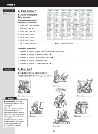 UNITÉ 3
24
3. C’EST QUAND ?
■ La date et les jours
de la semaine
Regardez le calendrier et
répondez aux questions.
1) Le 24 avril, c’est un lundi.
2) Le 6 avril, c’est un . . . . . . . . . . . . . . . . .
3) Le 16 avril, c’est un . . . . . . . . . . . . . . . .
4) Le 16 mai, c’est un . . . . . . . . . . . . . . . .
5) Le 12 juin, c’est un . . . . . . . . . . . . . . . .
6) Le 30 juin, c’est un . . . . . . . . . . . . . . . .
7) Le 1er juillet, c’est un . . . . . . . . . . . . . . . . . . . . . . . . 8) Le 19 juillet, c’est un . . . . . . . . . . . . . . . . . . . . . . . . . . .
Précisez les jours fériés.
1) Quel est le jour de Pâques ? ➜ C’est le dimanche 16 avril.
2) Quel est le jour de la fête du Travail ? ➜ . . . . . . . . . . . . . . . . . . . . . . . . . . . . . . . . . . . . . . . . . . . . . . . . . . . . . . . . . . . . . .
3) Quel est le jour de l’Armistice de 1945 ? ➜ . . . . . . . . . . . . . . . . . . . . . . . . . . . . . . . . . . . . . . . . . . . . . . . . . . . . . . . . . . .
4) Quel est le jour de l’Ascension ? ➜ . . . . . . . . . . . . . . . . . . . . . . . . . . . . . . . . . . . . . . . . . . . . . . . . . . . . . . . . . . . . . . . . . . . .
5) Quel est le jour de la Fête nationale ? ➜ . . . . . . . . . . . . . . . . . . . . . . . . . . . . . . . . . . . . . . . . . . . . . . . . . . . . . . . . . . . . . .
4. TU ES OÙ ?
■ La préposition à pour localiser
Complétez les phrases avec au, à la ou à l’.
1) Je suis . . . . . . . . . . . . . .
2) Je suis . . . . . . . . . . . . . . 3) Je suis . . . . . . . . . . . . .
4) Je suis . . . . . . . . . . . . 5) Je suis . . . . . . . . . . . . . . . . .
6) Je suis . . . . . . . . . . . . . .
Retenez p. 34
VOCABULAIRE
GRAMMAIRE
Mémo
■ Pour localiser, on utilise
la préposition à et ses formes
contractées :
• à + ville ;
• au + lieu commun ou pays
masculin (à le ➜ au) ;
• à la + lieu commun féminin ;
• à l’ + lieu commun masculin
ou féminin commençant par
une voyelle.
On utilise en avec les noms
de pays féminins et les noms
de pays commençant par
une voyelle (en Espagne).
 