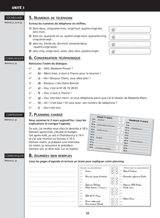 UNITÉ 3
25
Retenez p. 35
COMMUNIQUER
Retenez p. 35
COMPRENDRE
Retenez p. 35
COMMUNIQUER
Retenez p. 24 et 34
VOCABULAIRE
Vendredi 4 mars18 h
19 h
10 h Chambourcy
11 h
12 h
13 h
14 h
15 h réunion bureau16 h
17 h
18 h
19 h
Jeudi 3 mars18 h dentiste
19 h
10 h préparation interview11 h
12 h Sophie et Luc13 h
14 h
15 h budget
16 h
17 h
18 h
19 h rencontre président
8 h . . . . . . . . . . . . . . . . . . . . . . . . . . . . . . . . . . . . . . . . . . . . . . . . . . . . .
9 h . . . . . . . . . . . . . . . . . . . . . . . . . . . . . . . . . . . . . . . . . . . . . . . . . . . . .
10 h . . . . . . . . . . . . . . . . . . . . . . . . . . . . . . . . . . . . . . . . . . . . . . . . . . . .
11 h . . . . . . . . . . . . . . . . . . . . . . . . . . . . . . . . . . . . . . . . . . . . . . . . . . . . .
12 h . . . . . . . . . . . . . . . . . . . . . . . . . . . . . . . . . . . . . . . . . . . . . . . . . . . .
13 h . . . . . . . . . . . . . . . . . . . . . . . . . . . . . . . . . . . . . . . . . . . . . . . . . . . . .
14 h . . . . . . . . . . . . . . . . . . . . . . . . . . . . . . . . . . . . . . . . . . . . . . . . . . . . .
15 h . . . . . . . . . . . . . . . . . . . . . . . . . . . . . . . . . . . . . . . . . . . . . . . . . . . . .
16 h . . . . . . . . . . . . . . . . . . . . . . . . . . . . . . . . . . . . . . . . . . . . . . . . . . . . .
17 h . . . . . . . . . . . . . . . . . . . . . . . . . . . . . . . . . . . . . . . . . . . . . . . . . . . .
18 h . . . . . . . . . . . . . . . . . . . . . . . . . . . . . . . . . . . . . . . . . . . . . . . . . . . .
19 h . . . . . . . . . . . . . . . . . . . . . . . . . . . . . . . . . . . . . . . . . . . . . . . . . . . .
20 h . . . . . . . . . . . . . . . . . . . . . . . . . . . . . . . . . . . . . . . . . . . . . . . . . . . .
8 h . . . . . . . . . . . . . . . . . . . . . . . . . . . . . . . . . . . . . . . . . . . . . . . . . . . . .
9 h . . . . . . . . . . . . . . . . . . . . . . . . . . . . . . . . . . . . . . . . . . . . . . . . . . . . .
10 h . . . . . . . . . . . . . . . . . . . . . . . . . . . . . . . . . . . . . . . . . . . . . . . . . . . .
11 h . . . . . . . . . . . . . . . . . . . . . . . . . . . . . . . . . . . . . . . . . . . . . . . . . . . . .
12 h . . . . . . . . . . . . . . . . . . . . . . . . . . . . . . . . . . . . . . . . . . . . . . . . . . . .
13 h . . . . . . . . . . . . . . . . . . . . . . . . . . . . . . . . . . . . . . . . . . . . . . . . . . . . .
14 h . . . . . . . . . . . . . . . . . . . . . . . . . . . . . . . . . . . . . . . . . . . . . . . . . . . . .
15 h . . . . . . . . . . . . . . . . . . . . . . . . . . . . . . . . . . . . . . . . . . . . . . . . . . . . .
16 h . . . . . . . . . . . . . . . . . . . . . . . . . . . . . . . . . . . . . . . . . . . . . . . . . . . . .
17 h . . . . . . . . . . . . . . . . . . . . . . . . . . . . . . . . . . . . . . . . . . . . . . . . . . . .
18 h . . . . . . . . . . . . . . . . . . . . . . . . . . . . . . . . . . . . . . . . . . . . . . . . . . . .
19 h . . . . . . . . . . . . . . . . . . . . . . . . . . . . . . . . . . . . . . . . . . . . . . . . . . . .
20 h . . . . . . . . . . . . . . . . . . . . . . . . . . . . . . . . . . . . . . . . . . . . . . . . . . . .
Mardi 13 septembre Mercredi 14 septembre
Tennis
Réunion équipe direction
Déjeuner Philippe
Étude dossier « Finiac »
RDV tél M. Prion
Dîner restaurant
Anniversaire Claude
Départ Toulouse
Rencontre ingénieurs Airbus
Déjeuner DRH Airbus
Visite usine
Retour Paris
5. NUMÉROS DE TÉLÉPHONE
Écrivez les numéros de téléphone en chiffres.
1) Zéro deux, cinquante-trois, vingt-huit, quatre-vingt-dix,
zéro trois :
2) Zéro six, quarante et un, quatre-vingt-neuf, quarante-cinq,
cinquante-sept :
3) zéro six, trente-six, dix-neuf, soixante-deux,
quatre-vingt-seize :
4) zéro cinq, vingt-neuf, seize, zéro zéro, quatre-vingts :
6. CONVERSATION TÉLÉPHONIQUE
Retrouvez l’ordre du dialogue.
n° . . . . a) – Allô, Madame Pinaut ?
n° . . . . b) – Merci bien, à tout à l’heure pour la réunion !
n° . . . . c) – Ah ! Bonjour Claire, vous allez bien ?
n° . . . . d) – Bonjour, c’est Claire Bonnal.
n° . . . . e) – Oui, c’est le 01 45 73 28 07.
n° . . . . f) – Oui, à tout à l’heure !
n° . . . . g) – Oui, très bien merci. Je vous téléphone parce que j’ai le dossier de Madame Blanc.
n° . . . . h) – Ah ! C’est bien ! Et vous avez son numéro de téléphone ?
n° . . . . i) – Oui c’est moi.
7. PLANNING CHARGÉ
Nous sommes le 3 mars aujourd’hui. Lisez les
explications et corrigez l’agenda.
Ce soir, j’ai rendez-vous chez le dentiste à 18 h.
Demain après-midi, j’étudie le budget.
Cet après-midi, je vais à Chambourcy à 14 h
et j’ai une réunion au bureau à 16 h.
Demain matin, je prépare une interview.
Ce matin, je rencontre le président.
Demain soir, je dîne avec Luc et Sophie.
8. JOURNÉES BIEN REMPLIES
Lisez les pages d’agenda et écrivez un texte pour expliquer votre planning.
. . . . . . . . . . . . . . . . . . . . . . . . . . . . . . . . . . . . . . . . . . . .
. . . . . . . . . . . . . . . . . . . . . . . . . . . . . . . . . . . . . . . . . . . .
. . . . . . . . . . . . . . . . . . . . . . . . . . . . . . . . . . . . . . . . . . . .
. . . . . . . . . . . . . . . . . . . . . . . . . . . . . . . . . . . . . . . . . . . .
. . . . . . . . . . . . . . . . . . . . . . . . . . . . . . . . . . . . . . . . . . . .
. . . . . . . . . . . . . . . . . . . . . . . . . . . . . . . . . . . . . . . . . . . .
. . . . . . . . . . . . . . . . . . . . . . . . . . . . . . . . . . . . . . . . . . . .
. . . . . . . . . . . . . . . . . . . . . . . . . . . . . . . . . . . . . . . . . . . .
. . . . . . . . . . . . . . . . . . . . . . . . . . . . . . . . . . . . . . . . . . . .
4 . . . . . . . . . . . . . . . . . . . . . . . . . .
4 . . . . . . . . . . . . . . . . . . . . . . . . . .
4 . . . . . . . . . . . . . . . . . . . . . . . . . .
4 . . . . . . . . . . . . . . . . . . . . . . . . . .
 