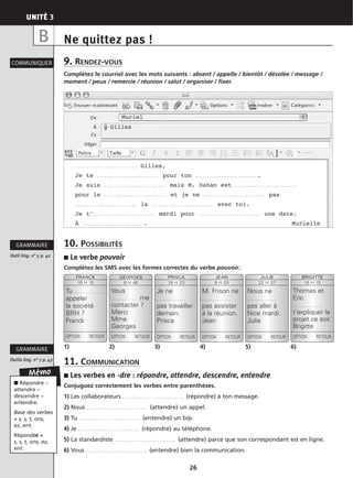 UNITÉ 3
26
Ne quittez pas !
9. RENDEZ-VOUS
Complétez le courriel avec les mots suivants : absent / appelle / bientôt / désolée / message /
moment / peux / remercie / réunion / salut / organiser / fixer.
10. POSSIBILITÉS
■ Le verbe pouvoir
Complétez les SMS avec les formes correctes du verbe pouvoir.
11. COMMUNICATION
■ Les verbes en -dre : répondre, attendre, descendre, entendre
Conjuguez correctement les verbes entre parenthèses.
1) Les collaborateurs . . . . . . . . . . . . . . . . . . . . . . . . . . (répondre) à ton message.
2) Nous . . . . . . . . . . . . . . . . . . . . . . . . . . (attendre) un appel.
3) Tu . . . . . . . . . . . . . . . . . . . . . . . . . . (entendre) un bip.
4) Je . . . . . . . . . . . . . . . . . . . . . . . . . . (répondre) au téléphone.
5) La standardiste . . . . . . . . . . . . . . . . . . . . . . . . . . (attendre) parce que son correspondant est en ligne.
6) Vous . . . . . . . . . . . . . . . . . . . . . . . . . . (entendre) bien la communication.
COMMUNIQUER
Outil ling. n° 5 p. 42
GRAMMAIRE
Outils ling. n° 7 p. 43
GRAMMAIRE
B
Mémo
■ Répondre –
attendre –
descendre –
entendre.
Base des verbes
+ s, s, t, ons,
ez, ent.
Répondre +
s, s, t, ons, ez,
ent.
FRANCK
16 H 15
Tu . . . . . . . . . . . . . .
appeler
la société
BRH ?
Franck
OPTION RETOUR
GEORGES
8 H 46
Vous
. . . . . . . . . . . . me
contacter ?
Merci
Mme
Georges
OPTION RETOUR
PRISCA
18 H 23
Je ne
. . . . . . . . . . . . . .
pas travailler
demain.
Prisca
OPTION RETOUR
JEAN
9 H 03
M. Frison ne
. . . . . . . . . . . . . .
pas assister
à la réunion.
Jean
OPTION RETOUR
JULIE
22 H 37
Nous ne
. . . . . . . . . . . . . .
pas aller à
Nice mardi.
Julie
OPTION RETOUR
BRIGITTE
16 H 15
Thomas et
Éric
. . . . . . . . . . . . . .
t’expliquer le
projet ce soir.
Brigitte
OPTION RETOUR
1) 2) 3) 4) 5) 6)
Muriel
Gilles
. . . . . . . . . . . . . . . . . . . . . . . . . . Gilles,
Je te . . . . . . . . . . . . . . . . . . . . . . . . . . pour ton . . . . . . . . . . . . . . . . . . . . . . . . . . .
Je suis . . . . . . . . . . . . . . . . . . . . . . . . . . mais M. Dahan est . . . . . . . . . . . . . . . . . . . . . . . . . .
pour le . . . . . . . . . . . . . . . . . . . . . . . . . . et je ne . . . . . . . . . . . . . . . . . . . . . . . . . . pas
. . . . . . . . . . . . . . . . . . . . . . . . . . la . . . . . . . . . . . . . . . . . . . . . . . . . . avec toi.
Je t’. . . . . . . . . . . . . . . . . . . . . . . . . . mardi pour . . . . . . . . . . . . . . . . . . . . . . . . . . une date.
À . . . . . . . . . . . . . . . . . . . . . . . . . . . Murielle
 