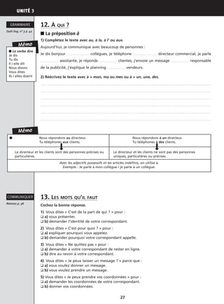 UNITÉ 3
27
12. À QUI ?
■ La préposition à
1) Complétez le texte avec au, à la, à l’ ou aux.
Aujourd’hui, je communique avec beaucoup de personnes :
Je dis bonjour . . . . . . . . . . . . . . . collègues, je téléphone . . . . . . . . . . . . . . . . directeur commercial, je parle
. . . . . . . . . . . . assistante, je réponds . . . . . . . . . . . . clientes, j’envoie un message . . . . . . . . . . . . responsable
de la publicité, j’explique le planning . . . . . . . . . . . . vendeurs.
2) Réécrivez le texte avec à + mon, ma ou mes ou à + un, une, des.
. . . . . . . . . . . . . . . . . . . . . . . . . . . . . . . . . . . . . . . . . . . . . . . . . . . . . . . . . . . . . . . . . . . . . . . . . . . . . . . . . . . . . . . . . . . . . . . . . . . . . . . . . . . . . . . . .
. . . . . . . . . . . . . . . . . . . . . . . . . . . . . . . . . . . . . . . . . . . . . . . . . . . . . . . . . . . . . . . . . . . . . . . . . . . . . . . . . . . . . . . . . . . . . . . . . . . . . . . . . . . . . . . . .
. . . . . . . . . . . . . . . . . . . . . . . . . . . . . . . . . . . . . . . . . . . . . . . . . . . . . . . . . . . . . . . . . . . . . . . . . . . . . . . . . . . . . . . . . . . . . . . . . . . . . . . . . . . . . . . . .
. . . . . . . . . . . . . . . . . . . . . . . . . . . . . . . . . . . . . . . . . . . . . . . . . . . . . . . . . . . . . . . . . . . . . . . . . . . . . . . . . . . . . . . . . . . . . . . . . . . . . . . . . . . . . . . . .
. . . . . . . . . . . . . . . . . . . . . . . . . . . . . . . . . . . . . . . . . . . . . . . . . . . . . . . . . . . . . . . . . . . . . . . . . . . . . . . . . . . . . . . . . . . . . . . . . . . . . . . . . . . . . . . . .
. . . . . . . . . . . . . . . . . . . . . . . . . . . . . . . . . . . . . . . . . . . . . . . . . . . . . . . . . . . . . . . . . . . . . . . . . . . . . . . . . . . . . . . . . . . . . . . . . . . . . . . . . . . . . . . . .
13. LES MOTS QU’IL FAUT
Cochez la bonne réponse.
1) Vous dites « C’est de la part de qui ? » pour :
❑ a) vous présenter.
❑ b) demander l’identité de votre correspondant.
2) Vous dites « C’est pour quoi ? » pour :
❑ a) expliquer pourquoi vous appelez.
❑ b) demander pourquoi votre correspondant appelle.
3) Vous dites « Ne quittez pas » pour :
❑ a) demander à votre correspondant de rester en ligne.
❑ b) dire au revoir à votre correspondant.
4) Vous dites « Je peux laisser un message ? » parce que :
❑ a) vous voulez donner un message.
❑ b) vous voulez prendre un message.
5) Vous dites « Je peux prendre vos coordonnées » pour :
❑ a) demander les coordonnées de votre correspondant.
❑ b) donner vos coordonnées.
Outil ling. n° 3 p. 42
GRAMMAIRE
Retenez p. 38
COMMUNIQUER
Mémo
■ Le verbe dire
Je dis
Tu dis
Il / elle dit
Nous disons
Vous dites
Ils / elles disent
Mémo
■ Nous répondons au directeur.
Tu téléphones aux clients.
Nous répondons à un directeur.
Tu téléphones à des clients.
Le directeur et les clients sont des personnes précises ou
particulières.
Le directeur et les clients ne sont pas des personnes
uniques, particulières ou précises.
Avec les adjectifs possessifs et les articles indéfinis, on utilise à.
Exemple : Je parle à mon collègue / je parle à un collègue.
 