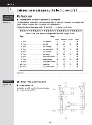 UNITÉ 3
28
Laissez un message après le bip sonore !
14. TEMPS LIBRE
■ Le vocabulaire des loisirs et activités culturelles
1) Choisissez le(s) verbe(s) qui correspond(ent) dans la liste pour compléter le sondage : aller,
visiter, écouter, regarder, faire (attention à la conjugaison !).
2) Répondez au sondage pour parler de vos loisirs et écrivez un petit texte.
Mes loisirs : . . . . . . . . . . . . . . . . . . . . . . . . . . . . . . . . . . . . . . . . . . . . . . . . . . . . . . . . . . . . . . . . . . . . . . . . . . . . . . . . . . . . . . . . . . . . . . . . . . .
. . . . . . . . . . . . . . . . . . . . . . . . . . . . . . . . . . . . . . . . . . . . . . . . . . . . . . . . . . . . . . . . . . . . . . . . . . . . . . . . . . . . . . . . . . . . . . . . . . . . . . . . . . . . . . . . .
15. POUR FINIR, IL FAUT CHOISIR
■ Les verbes en -IR
Complétez la grille avec les formes correctes
des verbes choisir et finir.
VOCABULAIRE
Retenez p. 39
COMMUNIQUER
Outils ling. n° 8.
p. 43
GRAMMAIRE
C
Nous
↓
Ils/elles
↓
Nous
↓
Je/tu
↓
Il/
elle
↓
↓ Il/elle
Ils/elles →
Vous →
Vous
→
Je/tu
→
Qu’est-ce que vous faites pendant votre temps libre ?
Âge : . . . . . . . . . . . . . . . . . . . . . . . . . . Sexe : . . . . . . . . . . . . . . . . . . . . . . . . . .
souvent quelquefois rarement jamais
11) Vous . . . . . . . . . . . . . . . . . . . . . . . . . . au théâtre. ❑ ❑ ❑ ❑
12) Vous . . . . . . . . . . . . . . . . . . . . . . . . . . la télé. ❑ ❑ ❑ ❑
13) Vous . . . . . . . . . . . . . . . . . . . . . . . . . . au cinéma. ❑ ❑ ❑ ❑
14) Vous . . . . . . . . . . . . . . . . . . . . . . . . . . au spectacle. ❑ ❑ ❑ ❑
15) Vous . . . . . . . . . . . . . . . . . . . . . . . . . . au concert. ❑ ❑ ❑ ❑
16) Vous . . . . . . . . . . . . . . . . . . . . . . . . . . du sport. ❑ ❑ ❑ ❑
17) Vous . . . . . . . . . . . . . . . . . . . . . . . . . . des expositions. ❑ ❑ ❑ ❑
18) Vous . . . . . . . . . . . . . . . . . . . . . . . . . . des musées. ❑ ❑ ❑ ❑
19) Vous . . . . . . . . . . . . . . . . . . . . . . . . . . des conférences. ❑ ❑ ❑ ❑
10) Vous . . . . . . . . . . . . . . . . . . . . . . . . . . des DVD. ❑ ❑ ❑ ❑
11) Vous . . . . . . . . . . . . . . . . . . . . . . . . . . au restaurant. ❑ ❑ ❑ ❑
F
C
F
F
F
F
C
C
C
 