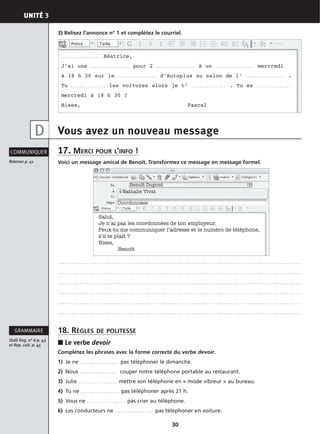 UNITÉ 3
30
3) Relisez l’annonce n° 1 et complétez le courriel.
Vous avez un nouveau message
17. MERCI POUR L’INFO !
Voici un message amical de Benoît. Transformez ce message en message formel.
. . . . . . . . . . . . . . . . . . . . . . . . . . . . . . . . . . . . . . . . . . . . . . . . . . . . . . . . . . . . . . . . . . . . . . . . . . . . . . . . . . . . . . . . . . . . . . . . . . . . . . . . . . . . . . . . .
. . . . . . . . . . . . . . . . . . . . . . . . . . . . . . . . . . . . . . . . . . . . . . . . . . . . . . . . . . . . . . . . . . . . . . . . . . . . . . . . . . . . . . . . . . . . . . . . . . . . . . . . . . . . . . . . .
. . . . . . . . . . . . . . . . . . . . . . . . . . . . . . . . . . . . . . . . . . . . . . . . . . . . . . . . . . . . . . . . . . . . . . . . . . . . . . . . . . . . . . . . . . . . . . . . . . . . . . . . . . . . . . . . .
. . . . . . . . . . . . . . . . . . . . . . . . . . . . . . . . . . . . . . . . . . . . . . . . . . . . . . . . . . . . . . . . . . . . . . . . . . . . . . . . . . . . . . . . . . . . . . . . . . . . . . . . . . . . . . . . .
. . . . . . . . . . . . . . . . . . . . . . . . . . . . . . . . . . . . . . . . . . . . . . . . . . . . . . . . . . . . . . . . . . . . . . . . . . . . . . . . . . . . . . . . . . . . . . . . . . . . . . . . . . . . . . . . .
. . . . . . . . . . . . . . . . . . . . . . . . . . . . . . . . . . . . . . . . . . . . . . . . . . . . . . . . . . . . . . . . . . . . . . . . . . . . . . . . . . . . . . . . . . . . . . . . . . . . . . . . . . . . . . . . .
18. RÈGLES DE POLITESSE
■ Le verbe devoir
Complétez les phrases avec la forme correcte du verbe devoir.
1) Je ne . . . . . . . . . . . . . . . . . . pas téléphoner le dimanche.
2) Nous . . . . . . . . . . . . . . . . . . couper notre téléphone portable au restaurant.
3) Julie . . . . . . . . . . . . . . . . . . mettre son téléphone en « mode vibreur » au bureau.
4) Tu ne . . . . . . . . . . . . . . . . . . pas téléphoner après 21 h.
5) Vous ne . . . . . . . . . . . . . . . . . . pas crier au téléphone.
6) Les conducteurs ne . . . . . . . . . . . . . . . . . . pas téléphoner en voiture.
Retenez p. 41
COMMUNIQUER
Outil ling. n° 6 p. 43
et Rep. cult. p. 45
GRAMMAIRE
D
Benoît Dupont
Nathalie Vivat
Salut,
Je n’ai pas les coordonnées de ton employeur.
Peux-tu me communiquer l’adresse et le numéro de téléphone,
s’il te plaît ?
Bises,
Benoît
. . . . . . . . . . . . . . . . . . Béatrice,
J’ai une . . . . . . . . . . . . . . . . . . pour 2 . . . . . . . . . . . . . . . . . . à un . . . . . . . . . . . . . . . . . . mercredi
à 18 h 30 sur le . . . . . . . . . . . . . . . . . . d’Autoplus au salon de l’ . . . . . . . . . . . . . . . . . . .
Tu . . . . . . . . . . . . . . . . les voitures alors je t’ . . . . . . . . . . . . . . . . . Tu es . . . . . . . . . . . . . . . .
mercredi à 18 h 30 ?
Bises, Pascal
Coordonnées
 