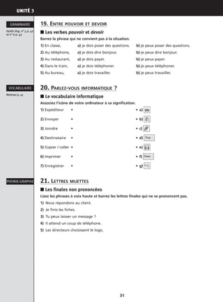 PHONIE-GRAPHIE
UNITÉ 3
31
19. ENTRE POUVOIR ET DEVOIR
■ Les verbes pouvoir et devoir
Barrez la phrase qui ne convient pas à la situation.
1) En classe, a) je dois poser des questions. b) je peux poser des questions.
2) Au téléphone, a) je dois dire bonjour. b) je peux dire bonjour.
3) Au restaurant, a) je dois payer. b) je peux payer.
4) Dans le train, a) je dois téléphoner. b) je peux téléphoner.
5) Au bureau, a) je dois travailler. b) je peux travailler.
20. PARLEZ-VOUS INFORMATIQUE ?
■ Le vocabulaire informatique
Associez l’icône de votre ordinateur à sa signification.
1) Expéditeur • • a)
2) Envoyer • • b)
3) Joindre • • c)
4) Destinataire • • d)
5) Copier / coller • • e)
6) Imprimer • • f)
7) Enregistrer • • g)
21. LETTRES MUETTES
■ Les finales non prononcées
Lisez les phrases à voix haute et barrez les lettres finales qui ne se prononcent pas.
1) Nous répondons au client.
2) Je finis les fiches.
3) Tu peux laisser un message ?
4) Il attend un coup de téléphone.
5) Les directeurs choisissent le logo.
Dest. :
Exp. :
Outils ling. n° 5 p. 42
et n° 6 p. 43
GRAMMAIRE
Retenez p. 41
VOCABULAIRE
PHONIE-GRAPHIE
 