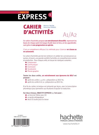 A1/A2
EXPRESS
> OBJECTIF
Ce cahier d’activités propose un entraînement diversifié, reprenant les
bases de chaque point de langue étudié dans le livre, en les approfondis-
sant grâce à une progression en spirale.
C’est un complément efficace à la méthode pour s’exercer en classe ou
en autonomie.
Ce cahier d’activités permet de renforcer et valider les connaissances ac-
quises, à travers une grande variété d’activités, en compréhension comme
en production. Pour chaque unité, on trouve les rubriques suivantes :
Comprendre
Communiquer
Grammaire
Vocabulaire
Phonie-graphie
Toutes les deux unités, un entraînement aux épreuves du DELF est
proposé :
après les unités 2, 4 et 6 : préparation au DELF A1.
après les unités 8 et 10 : préparation au DELF A2.
À la fin du cahier, le lexique est présenté par leçon, avec la transcription
phonétique pour permettre aux étudiants d’ajouter la traduction.
Sur deux niveaux, OBJECTIF EXPRESS 1, c’est aussi :
un livre de l’élève avec CD
un guide pédagogique
deux CD audio pour la classe
15 5445 0
ISBN 978-2-01-155445-1
CAHIER
D’ACTIVITÉS
Béatrice TAUZIN
Anne-Lyse DUBOIS
www.hachettefle.fr
1
 