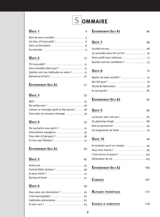 3
OMMAIRES
UNITÉ 1 4
Ravi de vous connaître . . . . . . . . . . . . . . . . . . . . . . . . . . . . . . . . . . 4
Un visa, s’il vous plaît ! . . . . . . . . . . . . . . . . . . . . . . . . . . . . . . . . . . 6
Voici un formulaire . . . . . . . . . . . . . . . . . . . . . . . . . . . . . . . . . . . . . . . 8
Au consulat . . . . . . . . . . . . . . . . . . . . . . . . . . . . . . . . . . . . . . . . . . . . . . . . . 9
UNITÉ 2 12
S’il vous plaît ! . . . . . . . . . . . . . . . . . . . . . . . . . . . . . . . . . . . . . . . . . . . . . 12
Vous travaillez dans quoi ? . . . . . . . . . . . . . . . . . . . . . . . . . . . . 13
Quelles sont vos habitudes en avion ? . . . . . . . . . . . . . 17
Bienvenue à Paris ! . . . . . . . . . . . . . . . . . . . . . . . . . . . . . . . . . . . . . . . 20
ENTRAÎNEMENT DELF A1 21
UNITÉ 3 23
Allô ! . . . . . . . . . . . . . . . . . . . . . . . . . . . . . . . . . . . . . . . . . . . . . . . . . . . . . . . . . . . 23
Ne quittez pas ! . . . . . . . . . . . . . . . . . . . . . . . . . . . . . . . . . . . . . . . . . . . . 26
Laissez un message après le bip sonore ! . . . . . . . . 28
Vous avez un nouveau message . . . . . . . . . . . . . . . . . . . . . 30
UNITÉ 4 32
Où souhaitez-vous partir ? . . . . . . . . . . . . . . . . . . . . . . . . . . . . . 32
Informations voyageurs . . . . . . . . . . . . . . . . . . . . . . . . . . . . . . . . . 35
Pour aller à l’aéroport ? . . . . . . . . . . . . . . . . . . . . . . . . . . . . . . . . . 38
En bus avec Élanbus ! . . . . . . . . . . . . . . . . . . . . . . . . . . . . . . . . . . . . 41
ENTRAÎNEMENT DELF A1 43
UNITÉ 5 45
hotel.com . . . . . . . . . . . . . . . . . . . . . . . . . . . . . . . . . . . . . . . . . . . . . . . . . . . . 45
Central hôtel, bonjour ! . . . . . . . . . . . . . . . . . . . . . . . . . . . . . . . . . 48
Je peux visiter ? . . . . . . . . . . . . . . . . . . . . . . . . . . . . . . . . . . . . . . . . . . . . 51
Bureaux à louer . . . . . . . . . . . . . . . . . . . . . . . . . . . . . . . . . . . . . . . . . . . . 52
UNITÉ 6 56
Vous avez une réservation ? . . . . . . . . . . . . . . . . . . . . . . . . . . . 56
C’est inacceptable ! . . . . . . . . . . . . . . . . . . . . . . . . . . . . . . . . . . . . . . . 60
Habitudes alimentaires . . . . . . . . . . . . . . . . . . . . . . . . . . . . . . . . . 62
Et avec ceci ? . . . . . . . . . . . . . . . . . . . . . . . . . . . . . . . . . . . . . . . . . . . . . . . 63
ENTRAÎNEMENT DELF A1 66
UNITÉ 7 68
Société recrute… . . . . . . . . . . . . . . . . . . . . . . . . . . . . . . . . . . . . . . . . . . . 68
30 secondes pour lire un CV ! . . . . . . . . . . . . . . . . . . . . . . . . . 70
Votre profil nous intéresse . . . . . . . . . . . . . . . . . . . . . . . . . . . . . 71
Quelles sont les conditions ? . . . . . . . . . . . . . . . . . . . . . . . . . 73
UNITÉ 8 75
Quelle est votre activité ? . . . . . . . . . . . . . . . . . . . . . . . . . . . . . . 75
Qui fait quoi ? . . . . . . . . . . . . . . . . . . . . . . . . . . . . . . . . . . . . . . . . . . . . . . 76
Secret de fabrication . . . . . . . . . . . . . . . . . . . . . . . . . . . . . . . . . . . . . 78
Je suis perdu ! . . . . . . . . . . . . . . . . . . . . . . . . . . . . . . . . . . . . . . . . . . . . . . 80
ENTRAÎNEMENT DELF A2 83
UNITÉ 9 85
24 heures avec une pro ! . . . . . . . . . . . . . . . . . . . . . . . . . . . . . . . 85
Un planning chargé . . . . . . . . . . . . . . . . . . . . . . . . . . . . . . . . . . . . . . . 88
Avis au personnel ! . . . . . . . . . . . . . . . . . . . . . . . . . . . . . . . . . . . . . . . 90
Un programme de visite . . . . . . . . . . . . . . . . . . . . . . . . . . . . . . . . 91
UNITÉ 10 94
Je voudrais ouvrir un compte . . . . . . . . . . . . . . . . . . . . . . . . . . 94
Vous avez mal où ? . . . . . . . . . . . . . . . . . . . . . . . . . . . . . . . . . . . . . . . 96
C’est encore en panne ! . . . . . . . . . . . . . . . . . . . . . . . . . . . . . . . . . 100
Déclaration de vol . . . . . . . . . . . . . . . . . . . . . . . . . . . . . . . . . . . . . . . . . 105
ENTRAÎNEMENT DELF A2 105
CORRIGÉS 107
ALPHABET PHONÉTIQUE 117
LEXIQUE À COMPLÉTER 118
 