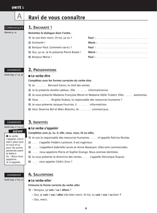 UNITÉ 1
4
Ravi de vous connaître
1. ENCHANTÉ !
Remettez le dialogue dans l’ordre.
1) Je vais bien merci. Et toi, ça va ? Paul : . . . . . . . . . . . . . . . . . . . . . . . . . . . . . . . . . . . . . . . . . . . . . . . . .
2) Enchanté ! Marie : . . . . . . . . . . . . . . . . . . . . . . . . . . . . . . . . . . . . . . . . . . . . . . . .
3) Bonjour Paul. Comment vas-tu ? Paul : . . . . . . . . . . . . . . . . . . . . . . . . . . . . . . . . . . . . . . . . . . . . . . . . .
5) Oui, ça va. Je te présente Pierre Bodot ! Marie : . . . . . . . . . . . . . . . . . . . . . . . . . . . . . . . . . . . . . . . . . . . . . . . .
4) Bonjour Marie ! Paul : . . . . . . . . . . . . . . . . . . . . . . . . . . . . . . . . . . . . . . . . . . . . . . . . .
2. PRÉSENTATIONS
■ Le verbe être
Complétez avec les formes correctes du verbe être.
1) Je . . . . . . . . . . . Bernard Caron, le chef des ventes.
2) Je te présente Amélie Leblanc. Elle . . . . . . . . . . . informaticienne.
3) Je vous présente Madame Françoise Morel et Madame Odile Trubert. Elles . . . . . . . . assistantes.
4) Vous . . . . . . . . . . . Brigitte Dubois, la responsable des ressources humaines ?
5) Je vous présente Jacques Fournier, il . . . . . . . . . . . informaticien.
6) Voici Séverine Bel et Marc Blanchu. Ils . . . . . . . . . . . commerciaux.
3. IDENTITÉS
■ Le verbe s’appeler
Complétez avec je, tu, il, elle, nous, vous, ils ou elles.
1) Je suis la responsable des ressources humaines. . . . . . . m’appelle Patricia Nicolas.
2) . . . . . . s’appelle Frédéric Lacheret. Il est ingénieur.
3) . . . . . . s’appellent Gabrielle Lerois et Annie Besançon. Elles sont commerciales.
4) . . . . . . nous appelons Pierre et Sophie Grange. Nous sommes dentistes.
5) Je vous présente la directrice des ventes. . . . . . . s’appelle Véronique Dupuis.
6) . . . . . . vous appelez Cédric Gros ?
4. SALUTATIONS
■ Le verbe aller
Entourez la forme correcte du verbe aller.
1) – Bonjour, ça vais / va / allons ?
– Oui, je vais / vas / allez très bien merci. Et toi, tu vais / vas / va bien ?
– Oui, merci.
Retenez p. 10
COMMUNIQUER
Outils ling. n° 1 p. 16
GRAMMAIRE
Outils ling. n° 2 p. 16
GRAMMAIRE
Mémo
A
Outils ling. n° 8 p. 17
GRAMMAIRE
■ Le verbe
s’appeler s’écrit
avec L pour nous
et vous et LL
pour les autres
personnes avant
la lettre e.
Ex. : Nous nous
appelons.
Je m’appelle.
 