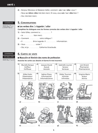 UNITÉ 1
5
2) – Bonjour Monsieur et Madame Vallet, comment vais / va / allez -vous ?
– Nous va /allons /allez très bien merci. Et vous, vous vais / va / allez bien ?
– Oui, très bien merci.
5. CONVERSATIONS
■ Les verbes être / s’appeler / aller
Complétez les dialogues avec les formes correctes des verbes être / s’appeler / aller.
1) – Salut Gilles, comment tu . . . . . . . . . . . . . . . ?
– Je . . . . . . . . . . . . . . . bien merci.
2) – Comment . . . . . . . . . . . . . . . votre collègue ?
– Il . . . . . . . . . . . . . . . Brice Legarde. Il . . . . . . . . . . . . . . . informaticien.
3) – Vous . . . . . . . . . . . . . . . suisse ?
– Oui, et je . . . . . . . . . . . . . . . Catherine Grosclaude.
6. CARTES DE VISITE
■ Masculin et féminin des noms de profession
Associez les cartes aux dessins et barrez le mot incorrect.
Outils ling. nos 1, 2
p. 16 et n° 8 p. 17
GRAMMAIRE
Outils ling. n° 5 p. 16
VOCABULAIRE
GRAMMAIRE
Murielle Barque
Coiffeur
Coiffeuse
1)
Gilles Faréo
Présentateur
Présentatrice
5)
Jacques Douté
Avocat
Avocate
2)
Gabrielle Lounier
Serveur
Serveuse
3)
Loïc Briand
Pharmacien
Pharmacienne
4)
a) . . . . . . . . . . . . . . . . . . . . .
e) . . . . . . . . . . . . . . . . . . . . .
b) . . . . . . . . . . . . . . . . . . . . .
f) . . . . . . . . . . . . . . . . . . . . .
c) . . . . . . . . . . . . . . . . . . . . .
g) . . . . . . . . . . . . . . . . . . . . .
d) . . . . . . . . . . . . . . . . . . . . .
h) . . . . . . . . . . . . . . . . . . . . .
Sabine Pitavy
Informaticien
Informaticienne
6)
Didier Tournon
Infirmier
Infirmière
7)
Virginie Marin
Acteur
Actrice
8)
 