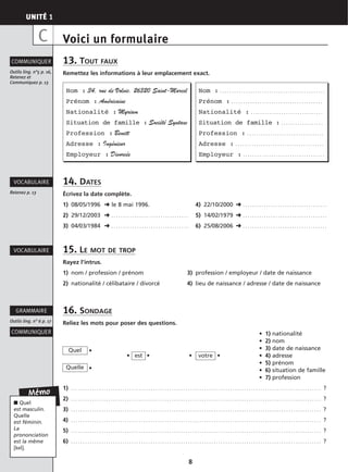 UNITÉ 1
8
Voici un formulaire
13. TOUT FAUX
Remettez les informations à leur emplacement exact.
14. DATES
Écrivez la date complète.
1) 08/05/1996 ➜ le 8 mai 1996. 4) 22/10/2000 ➜ . . . . . . . . . . . . . . . . . . . . . . . . . . . . . . . . . . . .
2) 29/12/2003 ➜ . . . . . . . . . . . . . . . . . . . . . . . . . . . . . . . . . 5) 14/02/1979 ➜ . . . . . . . . . . . . . . . . . . . . . . . . . . . . . . . . . . . .
3) 04/03/1984 ➜ . . . . . . . . . . . . . . . . . . . . . . . . . . . . . . . . . 6) 25/08/2006 ➜ . . . . . . . . . . . . . . . . . . . . . . . . . . . . . . . . . . . .
15. LE MOT DE TROP
Rayez l’intrus.
1) nom / profession / prénom 3) profession / employeur / date de naissance
2) nationalité / célibataire / divorcé 4) lieu de naissance / adresse / date de naissance
16. SONDAGE
Reliez les mots pour poser des questions.
• 1) nationalité
• 2) nom
• • 3) date de naissance
• • • • • 4) adresse
•
• 5) prénom
• 6) situation de famille
• 7) profession
1) . . . . . . . . . . . . . . . . . . . . . . . . . . . . . . . . . . . . . . . . . . . . . . . . . . . . . . . . . . . . . . . . . . . . . . . . . . . . . . . . . . . . . . . . . . . . . . . . . . . . . . . . . . . ?
2) . . . . . . . . . . . . . . . . . . . . . . . . . . . . . . . . . . . . . . . . . . . . . . . . . . . . . . . . . . . . . . . . . . . . . . . . . . . . . . . . . . . . . . . . . . . . . . . . . . . . . . . . . . . ?
3) . . . . . . . . . . . . . . . . . . . . . . . . . . . . . . . . . . . . . . . . . . . . . . . . . . . . . . . . . . . . . . . . . . . . . . . . . . . . . . . . . . . . . . . . . . . . . . . . . . . . . . . . . . . ?
4) . . . . . . . . . . . . . . . . . . . . . . . . . . . . . . . . . . . . . . . . . . . . . . . . . . . . . . . . . . . . . . . . . . . . . . . . . . . . . . . . . . . . . . . . . . . . . . . . . . . . . . . . . . . ?
5) . . . . . . . . . . . . . . . . . . . . . . . . . . . . . . . . . . . . . . . . . . . . . . . . . . . . . . . . . . . . . . . . . . . . . . . . . . . . . . . . . . . . . . . . . . . . . . . . . . . . . . . . . . . ?
6) . . . . . . . . . . . . . . . . . . . . . . . . . . . . . . . . . . . . . . . . . . . . . . . . . . . . . . . . . . . . . . . . . . . . . . . . . . . . . . . . . . . . . . . . . . . . . . . . . . . . . . . . . . . ?
Outils ling. n°5 p. 16,
Retenez et
Communiquez p. 13
COMMUNIQUER
Retenez p. 13
VOCABULAIRE
VOCABULAIRE
COMMUNIQUER
Outils ling. n° 6 p. 17
GRAMMAIRE
C
Nom : 34, rue de Volvic. 26320 Saint-Marcel
Prénom : Américaine
Nationalité : Myriam
Situation de famille : Société Syntaxe
Profession : Benett
Adresse : Ingénieur
Employeur : Divorcée
Nom : . . . . . . . . . . . . . . . . . . . . . . . . . . . . . . . . . . . . . . . . . . . . .
Prénom : . . . . . . . . . . . . . . . . . . . . . . . . . . . . . . . . . . . . . . .
Nationalité : . . . . . . . . . . . . . . . . . . . . . . . . . . . . . . .
Situation de famille : . . . . . . . . . . . . . . . . . .
Profession : . . . . . . . . . . . . . . . . . . . . . . . . . . . . . . . . .
Adresse : . . . . . . . . . . . . . . . . . . . . . . . . . . . . . . . . . . . . . .
Employeur : . . . . . . . . . . . . . . . . . . . . . . . . . . . . . . . . . . .
votreest
Quel
Quelle
Mémo
■ Quel
est masculin.
Quelle
est féminin.
La
prononciation
est la même
[kel].
 