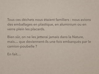 Tous ces déchets nous étaient familiers : nous avions
des emballages en plastique, en aluminium ou en
verre plein les placards.
Bien sûr, on ne les jetterai jamais dans la Nature,
mais… que deviennent-ils une fois embarqués par le
camion-poubelle ?
En fait…
 