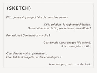 (SKETCH)
Pfff… je ne sais pas quoi faire de mes kilos en trop.
J’ai la solution : le régime déchétarien. 
On se débarrasse de 8kg par semaine, sans efforts !
Fantastique ! Comment ça marche ?
C’est simple : pour chaque kilo acheté,  
il faut aussi jeter un kilo.
C’est dingue, mais si ça marche… 
Et au fait, les kilos jetés, ils deviennent quoi ?
Je ne sais pas, mais… on s’en fout.
 