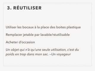 3. RÉUTILISER
Utiliser les bocaux à la place des boites plastique
Remplacer jetable par lavable/réutilisable
Acheter d’occasion
Un objet qui n’à qu’une seule utilisation, c’est du
poids en trop dans mon sac. —Un voyageur
 