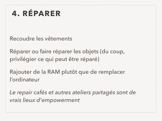 4. RÉPARER
Recoudre les vêtements
Réparer ou faire réparer les objets (du coup,
privilégier ce qui peut être réparé)
Rajouter de la RAM plutôt que de remplacer
l’ordinateur
Le repair cafés et autres ateliers partagés sont de
vrais lieux d'empowerment
 