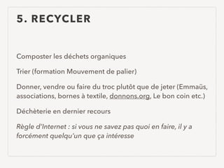 5. RECYCLER
Composter les déchets organiques
Trier (formation Mouvement de palier)
Donner, vendre ou faire du troc plutôt que de jeter (Emmaüs,
associations, bornes à textile, donnons.org, Le bon coin etc.)
Déchèterie en dernier recours
Règle d’Internet : si vous ne savez pas quoi en faire, il y a
forcément quelqu’un que ça intéresse
 