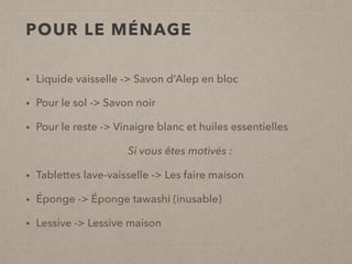 POUR LE MÉNAGE
• Liquide vaisselle -> Savon d’Alep en bloc
• Pour le sol -> Savon noir
• Pour le reste -> Vinaigre blanc et huiles essentielles
Si vous êtes motivés :
• Tablettes lave-vaisselle -> Les faire maison
• Éponge -> Éponge tawashi (inusable)
• Lessive -> Lessive maison
 