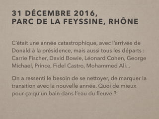 C’était une année catastrophique, avec l’arrivée de
Donald à la présidence, mais aussi tous les départs :
Carrie Fischer, David Bowie, Léonard Cohen, George
Michael, Prince, Fidel Castro, Mohammed Ali...
On a ressenti le besoin de se nettoyer, de marquer la
transition avec la nouvelle année. Quoi de mieux
pour ça qu’un bain dans l’eau du ﬂeuve ?
31 DÉCEMBRE 2016,
PARC DE LA FEYSSINE, RHÔNE
 