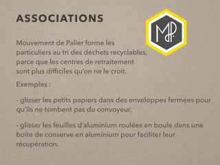ASSOCIATIONS
Mouvement de Palier forme les
particuliers au tri des déchets recyclables,
parce que les centres de retraitement
sont plus difﬁciles qu’on ne le croit.
Exemples :
- glisser les petits papiers dans des enveloppes fermées pour
qu’ils ne tombent pas du convoyeur.
- glisser les feuilles d’aluminium roulées en boule dans une
boîte de conserve en aluminium pour faciliter leur
récupération.
 