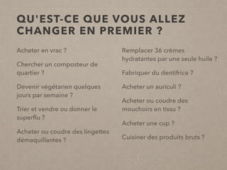 QU'EST-CE QUE VOUS ALLEZ
CHANGER EN PREMIER ?
Acheter en vrac ?
Chercher un composteur de
quartier ?
Devenir végétarien quelques
jours par semaine ?
Trier et vendre ou donner le
superﬂu ?
Acheter ou coudre des lingettes
démaquillantes ?
Remplacer 36 crèmes
hydratantes par une seule huile ?
Fabriquer du dentifrice ?
Acheter un auriculi ?
Acheter ou coudre des
mouchoirs en tissu ?
Acheter une cup ?
Cuisiner des produits bruts ?
 