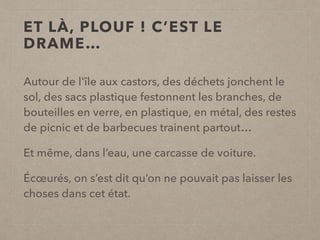 ET LÀ, PLOUF ! C’EST LE
DRAME…
Autour de l'île aux castors, des déchets jonchent le
sol, des sacs plastique festonnent les branches, de
bouteilles en verre, en plastique, en métal, des restes
de picnic et de barbecues trainent partout…
Et même, dans l’eau, une carcasse de voiture.
Écœurés, on s’est dit qu’on ne pouvait pas laisser les
choses dans cet état.
 