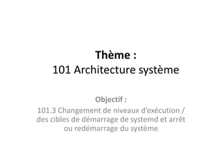 Thème :
101 Architecture système
Objectif :
101.3 Changement de niveaux d’exécution /
des cibles de démarrage de systemd et arrêt
ou redémarrage du système
 