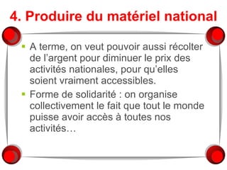 4. Produire du matériel national A terme, on veut pouvoir aussi récolter de l’argent pour diminuer le prix des activités nationales, pour qu’elles soient vraiment accessibles. Forme de solidarité : on organise collectivement le fait que tout le monde puisse avoir accès à toutes nos activités… 