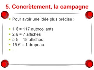 5. Concrètement, la campagne Pour avoir une idée plus précise :  1 € = 117 autocollants 2 € = 7 affiches 5 € = 18 affiches 15 € = 1 drapeau … 