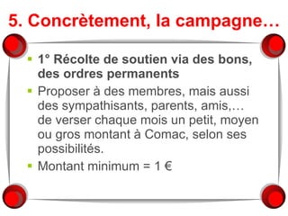 5. Concrètement, la campagne… 1° Récolte de soutien via des bons, des ordres permanents Proposer à des membres, mais aussi des sympathisants, parents, amis,… de verser chaque mois un petit, moyen ou gros montant à Comac, selon ses possibilités. Montant minimum = 1 € 