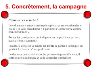 5. Concrètement, la campagne Comment ça marche ?   Le « donateur » remplit un simple papier avec ses coordonnées et coche « je veux bien donner x € par mois à Comac sur le compte 000-0000000-00 ». Toutes les consignes seront indiquées sur un petit tract qui avec avec le « bon » à remplir. Ensuite, le donateur va rendre  lui-même  ce papier à la banque, au guichet. La banque s’occupe du reste. Le donateur peut arrêter cet ordre permanent quand il le veut, il suffit d’aller à sa banque et de le demander simplement. 