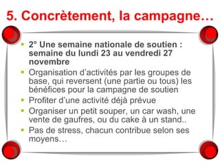 5. Concrètement, la campagne… 2° Une semaine nationale de soutien : semaine du lundi 23 au vendredi 27 novembre Organisation d’activités par les groupes de base, qui reversent (une partie ou tous) les bénéfices pour la campagne de soutien Profiter d’une activité déjà prévue Organiser un petit souper, un car wash, une vente de gaufres, ou du cake à un stand.. Pas de stress, chacun contribue selon ses moyens… 