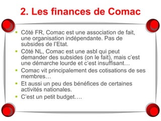 2. Les finances de Comac Côté FR, Comac est une association de fait, une organisation indépendante. Pas de subsides de l’Etat. Côté NL, Comac est une asbl qui peut demander des subsides (on le fait), mais c’est une démarche lourde et c’est insuffisant… Comac vit principalement des cotisations de ses membres… Et aussi un peu des bénéfices de certaines activités nationales. C’est un petit budget…. 