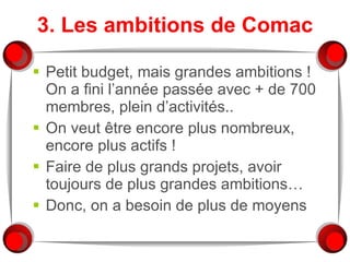 3. Les ambitions de Comac Petit budget, mais grandes ambitions ! On a fini l’année passée avec + de 700 membres, plein d’activités.. On veut être encore plus nombreux, encore plus actifs ! Faire de plus grands projets, avoir toujours de plus grandes ambitions… Donc, on a besoin de plus de moyens 