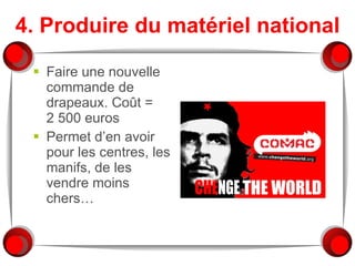 4. Produire du matériel national Faire une nouvelle commande de drapeaux. Coût = 2 500 euros Permet d’en avoir pour les centres, les manifs, de les vendre moins chers… 