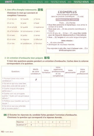 UNITE7 TESTEZ-VOUS>)) TESTEZ-VOUS>)) TESTEZ-VOUS»
1. Uneoffre d'emploi interessante. ~ Ii
Choisissez Ie mot qui convient et
completez I'annonce.
COSMO PLUS
Notre entreprisespecialisee
dans les produits cosmetiques ...(1)un(e)
~
Paste ... (2) aNantes
.Vous etes auto nome et dynamique, vous aimez ie
contact et la vente.
.Vous avez une ...(3)des produits cosmetiquesa
I'export.
.A25-30 ans, de ...(4)bac + 4/5, vous etes mobile
pour de frequents deplacements a I'international.
.Vous ... (5) I'anglais et une autre langueetrangere.
Votre mission:
.... (6)notre clientele,
.developper de nouveaux marches.
Pourrepondrea cetteoffre,mereid'adresservotre...(7)a
drh@cosmoplus.com.
2. Un entretien d'embauche bien prepare. (Iii
1)Voicides questions posees pendant un entretien d'embauche. Cochezdans la colonne
correspondant a la question.
EilI 2) Ecoutez les reponses du candidat faites pendant I'entretien d'embauche.
Choisissez la question qui correspond a la reponse donnee.
Reponse
Question n°
a b
4
102 . centdeux
c d e f
(1)al recrute bl travaille d forme
(2)al mis bl pose d base
(3) al activite bl qualite d experience
(4) a/formation bl connaissance d talent
(5)al avez bl parlez dalmez
(6)al visiter bl negocier d effectuer
(7)al titre bl candidature d fonction
Votre
Motifs
Votre experience Votre
Votre
Questions de votre
formation professionnelle
personna lite
projet
candidature et vos professionnel
competences
11pourquoi posez-vous votre
)(
candidature 7
21Qu'est-ce que va us avez bien
reusSIdans votre dernier paste 7
31Quelles langues etrangeres
parlez-vous 7
41 Quelles sont vas principales
qualltes 7 Quels sont vas prlnClpaux
defauts 7
51Preferez-vous travailler seul au en
equipe 7
61Qu'est-ce que vous attendez
de ce nouveaupaste 7
 