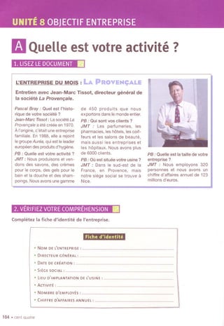 UNITE8 OBJECTIFENTREPRISE
mQueUeestvotreactivite?
1.LlSEZLE DOCUMENT.
L'ENTREPRISEDU MOIS : LA IPR.OYEN~ALE
Entretien avec Jean-Marc Tissot, directeur general de
la societe La Provenqa/e.
Pascal Bray: Quel est I'histo-
rique de votre societe?
Jean-Marc Ttssol : La societe La
Provenr;ale a ele creee en 1970.
AI'origine, c'etait une entreprise
lamiliale. En 1988, elle a rejoint
Ie groupe Aurea, qui est Ie leader
europeen des produits d'hygiene.
PB : Quelle est votre activite ?
JMT: Nous produisons et ven-
dons des savons, des cremes
pour Ie corps, des gels pour Ie
bain et la douche et des sham-
poings. Nousavons une gamme
de 450 produits que nous
exportons dans Iemonde entier.
PB : Qui sont vos clients?
JMT : Les parfumeries, les
pharmacies, les hotels, les coil-
leurs et les salons de beaute,
mais aussi les entreprises et
les hopitaux. Nous avons plus
de 6000 clients.
PB : Ou est situee votre usine ?
JMT : Dans Ie sud-est de la
France, en Provence, mais
notre siege social se trouve a
Nice.
2. VERIFIEZVOTRECOMPREHENSION.
Comph~tez la fiche d'identite de I'entreprise.
PB : Quelle est la taille de votre
entreprise ?
JMT : Nous employons 320
personnes et nous avons un
chiffre d'affaires annuel de 123
millions d'euros.
. NOMDEL'ENTREPRISE :..
.D,RECTEUR GENERAL:.
.DATE DE CREATION: .
.SIEGE SOCIAL:.
Fiche d'identite
..................
.LIEU D'IMPLANTATION DE lUSINE :.
.ACTIVITE :.
.NOMBRE D'EMPLOYES :.
.CHIFFRE D'AFFAIRES ANNUEL :.
104 .cent quatre
 
