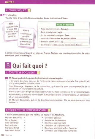 UNITE 8
4. COMMUNIQUEZII
..1.lnterview.
Voicila fiche d'identite d'une entreprise. Jouez la situation a deux.
Fiche d'identitii
.NOM DE LENTREPRISE : ...BoibjoLi..
.DATE DE CREATION: .1.972...
.SITUATION GEOGRAPHIQUE : ..:tur.u...
.ACTIVITE : F..bri£.u:tion..d£..joJJ.£:th..~n.hoih..
.NOMBRE D'EMPLOYES : ...25......
.CHIFFRE D'AFFAIRES ANNUEl :u.mUlionh..d:.Illi.T:O.L
2. Votre entreprise participe a un salon en France. Redigez une courte presentation de votre
entreprise pour Ie catalogue.
mQuifait quoi?
1. ECOUTEZLE DOCUMENT.
m M. Tissot parle de I'equipe de direction de son entreprise.
{{ Je suis Ie directeur general de I'entreprise. Mon assistante s'appelle Fran~oise Pinet.
J'ai quatre proches collaborateurs :
Yves Demange, directeur de la production, qui travaille avec un responsable de la
qualite et un responsable des achats.
Pierre Gomez qui dirige les ressources humaines. Dans son service, il y a trois employes.
Paul Makeba, Iediredeur administratif et financier. 1a sous sa responsabilite un comptable
et un aide-comptable.
Et Myriam Beauchais, qui est la directrice commerciale. Elle va vous presenter son
service. }}
2, VERIFIEZVOTRECOMPREHENSION.
1. Faites correspondre par une fleche, les noms et les fonctions.
Myriam Beauchais . .Directeur general
PierreGomez. . Assistantededirection
YvesDemange. . Directricecommerciale
PaulMakeba. . Directeurdelaproduction
Fran,oisePinet . . Directeur administratif et financier
Jean-Marc Tissot . .Directeur des ressources humaines
106 .cent six
Role 1
Le journaliste
1pose des
Role 2
questions au
directeur Le directeur
general. general
II repond aux
= questions du
journaliste.
 