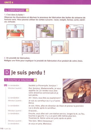 UNITE 8
4. COMMUNIQUEZ.1. ('est dans la bOlte !
Observez les illustrations et decrivez Ie processus de fabrication des bOltes de conserve de
haricots verts. Vous pouvez utiliser les verbes suivants : laver, remplir, fermer, sertir, sterili-
ser, refroidir.
a b c
1m:,"'"c"'B:
e
2. Un procede de fabrication.
Redigez une fiche pour expliquer Ie procede de fabrication d'un produit de votre choix.
mJesuisperdu!
1.ECOUTEZLE DIALOGUE.
m Lastandardiste :
Monsieur Laurenti :
Lastandardiste "
Monsieur Laurenti :
Lastandardiste ,
Monsieur Laurenti'
LastandardiSte :
Monsieur Laurenti :
La standardiste'
110 .cent dix
Societe La Proven,ale, bonjour !
Oui, bonjour, Mademoiselle, je vous
appelle car j'ai rendez-vous avec
votre directrice commercia Ie et je
suis perdu.
Ah ! Alors,vous etes OUexactement ?
Je suis au carrefour ou il y a I'usine
Derca,
Je vois, Alors, allez en direction de Vison et prenez la premiere
rue a droite apres Ie carrefour.
D'accord..,
Ensuite, vous allez voir une station-service, longez-Ia et, au feu,
tournez a gauche. IIya un pont 200 metres plus loin.
Traversez-Ie. Notre usine est juste apres ce pont.
Tres bien. Merci beaucoup !
Je vous en prie, Monsieur.
 