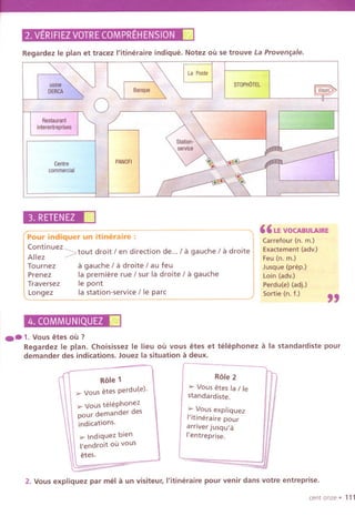 2.VERIFIEZVOTRECOMPREHENSION.
Regardez Ie plan et tracez I'itineraire indique. Notez ou se trouve La Proven~ale.
La Poste
Centre
commercial
PANOFI
STOPHOTEL
Restaurant,;]I
interentrepris.fj:1
"""",
"
3. RETENEZII
Pour indiquer un itineraire :
Continuez~
d
'
d
"
d /
. h
. d
.
Allez / tout rOlt / en Irectlon e... a gauc e / a rOlte
Tournez a gauche / a droite / au feu
Prenez la premiere rue / sur la droite / a gauche
Traversez Ie pont
Longez la station-service / Ie pare
" LEVOCABULAIRE
Carrefour (n. m.)
Exactement (adv.)
Feu (n. m.)
Jusque (prep.)
Loin (adv.)
Perdu(e) (adj.)
Sortie (n. f.)
"
4. COMMUNIQUEZ III
..1.Vous etes ou ?
Regardez Ie plan. Choisissez Ie lieu ou vous etes et telephonez a la standardiste pour
demander des indications. Jouez la situation a deux.
Role 1
'" Vous etes perdu(e). Ii
:>-Vous telephonez
pour demander des
indications.
:>-Indiquez bien
'endroit ou vous
Hes.
Role 2
> Vous etes la / Ie
standardiste.
> Vous expliquez
I'itineraire pour
arriver jusqu'a
I'entreprise.
2. Vous expliquez par mel a un visiteur, I'itineraire pour venir dans votre entreprise.
cent onze' 111
 