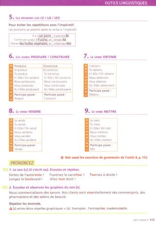 OUTILSLlNGUISTIQUES
5. LESPRONOMScoo LEI LA I LE5
Pour eviter les repetitions avec I'imperatif.
Lespronoms se placent apres Ie verbe a l'lmperatif.
I II y a lun pon~ ' traversez-J€!
Contlnuez jusqu'a Ii'UsJiiiil et I Ionnez-Iii.
Prenezlies huiles veqetalesi. et i melanqez-lleSl
6. LESVERBESPRODUIRE I CON5TRUIRE
Produire
,... Jeproduls
Tuproduis
II / Elle/ On prodult
Nous produlSOns
Vousproduisez
lis / Elresproduisent
"'" Participe passe:
Produit
8. LE VERBEVENDRE
Construire
Je constrUis
Tu construis
II/ Elle/ On constrUlt I
Nous construisons I
iVous construlsez
115/Ellesconstruisent
Participe passe:
I Construl~ ~
Je vends
'='I Tu vends
II / Elle / On vend
.. Nous vendons
Vousvendez
lis/ Ellesvendent
"'" Participe passe:
Vendu
PRONONCEZ
7. LE VERBEOBTENIR
J'obtiens
'='ITu obtlens
II/ Elle/ On obtient
..Nousobtenons
Vous obtenez
lis / Elles obtlennent
"'" Participe passe:
Obtenu
9. LE VERBEMETTRE
Je mets
'='I Tu mets
II/ Elle/ On met
..Nous mettons
Vous mettez
lis / Elles mettent
'oW Participe passe:
Mis
11)Voir aussi les exercices de grammaire de I'unite 8, p. 153.
1. Leson [u] (il s'ecrit ou). Ecoutez et repetez.
Sortez de I'autoroute! Traversez Ie carrefour !
Longez Ie boulevard! Allez tout droit!
Tournez a droite !
2. Ecoutez et observez les graphies du son [5].
Nous commercialisons des savons. Nos clients sont essentiellement des commer~ants, des
pharmaciens et des salons de beaute.
Repetez les enonces.
iI. [5]entre deux voyelles graphiques =Izl. Exemples : I'entreprise, mademoiselle.
centtrelze. 113
 