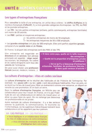 UNITE8 L~[L:LL~[.S
Lestypes d'entreprises fran~aises
~.....-
Pour connaitre la taille d'une entreprise, on utilise deux criteres : Ie chiffre d'affaires et Ie
nombre d'employes (I'effectif). II y a trois grandes categories d'entreprises : les TPE, les PME
et les grandes entreprises.
:» Les TPE : les tres petites entreprises (artisans, petits commer~ants, entreprises familiales)
ont moins de 20 salaries.
:» Les PME : petites et moyennes entreprises :
{
- les petites entreprises de moins de 50 employes
- les entreprises moyennes de 50 a 500 employes.
:» Les grandes entreprises ont plus de 500 employes. Elles sont parfois appelees groupe,
compose d'une societe mere et de filiales.
En France, la plupart des entreprises sont des PME et des TPE.
Une entreprise est organisee en
directions et en services. Son adresse
principale est appelee : siege social.
Les ouvriers, les employes, les cadres
et les cadres-dirigeants sont tous des
salaries de I'entreprise.
On peut aussi choisir une profession
liberale (avocat, medecin, notaire...).
> Et dans votre pays, quelle est la taille moyenne
des entreprises ?
> Quelle est la proportion d'entreprises privees
et publiques ?
> Est-ce qu'il ya beaucoup d'entreprises
artisanales, familiales, de professions liberales ?
Et dans quels secteurs d'activite ?
Laculture d'entreprise : rites et codes sociaux
La culture d'entreprise est Ie resultat des habitudes et de I'histoire de I'entreprise. Par
exemple : la « pause cafe» ou les « pots» sont des pratiques habituelles. Pour ces pots, on
se reunit sur Ie lieu de travail pour feter un evenement comme une naissance, un depart en
retraite ou une promotion. Et on boit un verre.
Dans la culture d'entreprise fran~aise, on felicite peu ses
collaborateurs pour leur travail. En France, on n'a pas I'habi-
tude de voir ses collaborateurs en dehors du travail pour un
diner ou pour faire du sport. On ne melange pas beaucoup
vie professionnelle et vie privee.
Autre exemple de culture d'entreprise : il y a des secteurs
comme la publicite, la communication, Ie tourisme ou
I'informatique, ou les superieurs hierarchiques tutoient leurs
collaborateurs et les appellent pas leur prenom.
>>> CASPRATIQUE>>> CASPRATIQUE»)
" .'
> Vousexpliqueza Uncollaborateur fran~ais
lesriteset codes sodaux de votre entreprise.
> Vousdon1ezdes exemplesde cul!ure
d'entreprise dans votre'pays.
114 .cent quatorze
~#'t:/
 