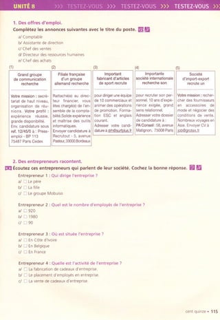 UNITE 8 VOUS.») TESTEZ-VOUS>>> TESTEZ-VOUS»
1. Des offres d'emploi.
Comp"~tez les annonces suivantes avec Ie titre du poste. ~ Ii
al Comptable
bl Assistante de direction
d Chef des ventes
dl Directeur des ressources humaines
el Chef des achats
(1) (2) (3) (4)
Importante
societe internationale
recherche son
(5)
Societe
d'import-export
recruteun
................................... ...................................
pour recruter son per-
sonnel. 10 ans d'expe-
rience exigee, grand
sens relationnel.
Adresser votre dossier
de candidature a:
PA Conseil : 58, avenue
Matignon, 75008 Paris
Votre mission: recher-
cher des foumlsseurs
en accessoires de
mode et negocier des
conditions de vente.
Nombreux voyages en
Asie. Envoyer CV a
iob@orotex.fr
2. Desentrepreneurs racontent.
mEcoutez ces entrepreneurs qui parlent de leur societe. Cochez la bonne reponse.
Entrepreneur 1 : Qui dirige I'entreprise ?
al 0 Le pere
bl 0 Lafille
dOLe groupe Mobuiso
~Ii
Entrepreneur 2 : Quel est Ie nombre d'employ.;s de I'entreprise ?
al 0 920
biD 1980
dD90
Entrepreneur 3 : Ou est situ.;e I'entreprise ?
al 0 EnC6te d'ivoire
bl 0 En Belgique
d 0 En France
Entrepreneur 4: Quelle est I'activit.; de I'entreprise ?
al 0 Lafabricationde cadeaux d'entreprise.
bl 0 Leplacementd'employes en entreprise.
d 0 Lavente de cadeaux d'entreprise.
cent quinze. 115
Grand groupe Filiale fran,aise Important
de communication d'un groupe fabricanl d'articles
recherche allemand recherche de sport recrule
.................................. ................................... .......... ...........
Votre mission: secre- Rattache(e) au direc- pour diriger une equipe
tariat de haul niveau, teur financier, vaus de 10 commerciaux el
organisation de reu- etes charge(e) de I'en- animer des operations
nions. Volre profil: semble de la compta- de promotion. Forma-
experience reussie, bilite.Solide experience tion ESC et anglals
grande disponibilite. et majtrise des outlls courant.
Env. candidature sous informatiques. Adresser votre candi-
ref. 12/45/0 a : Press- Envoyer candidature a dature a drh@surtDlus.fr
emploi - BP 113 Recrutout - 5, avenue
75487 Paris Cedex Pasteur, 33000 Bordeaux
 